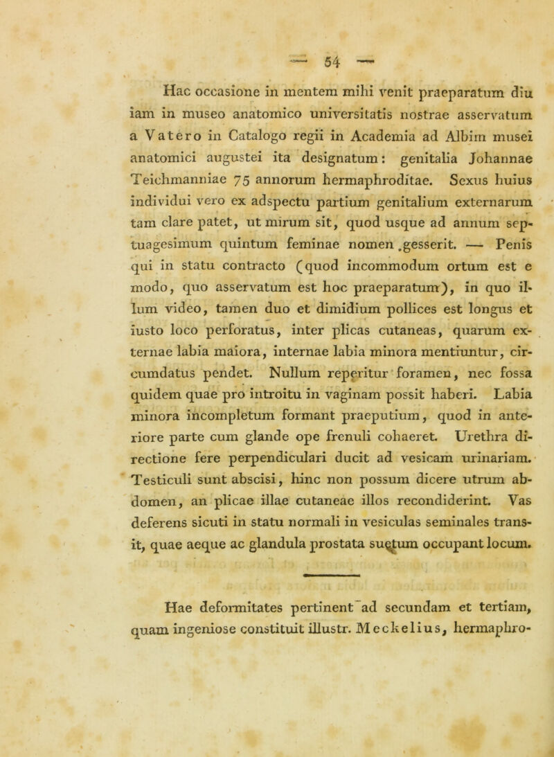 \ Hac occasione in mentem mihi venit praeparatum diu iam in museo anatomico universitatis nostrae asservatum a V at ero in Catalogo regii in Academia ad Albim musei anatomici augustei ita designatum: genitalia Johannae Teiehmanniae 75 annorum hermaphroditae. Sexus huius individui vero ex adspectu partium genitalium externarum tam clare patet, ut mirum sit, quod usque ad annum sep- tuagesimum quintum feminae nomen .gesserit. — Penis qui in statu contracto (quod incommodum ortum est e modo, quo asservatum est hoc praeparatum), in quo il- lum video, tamen duo et dimidium pollices est longus et iusto loco perforatus, inter plicas cutaneas, quarum ex- ternae labia maiora, internae labia minora mentiuntur, cir- cumdatus pendet. Nullum reperitur foramen, nec fossa quidem quae pro introitu in vaginam possit haberi. Labia minora incompletum formant praeputium, quod in ante- riore parte cum glande ope frenuli cohaeret. Urethra di- rectione fere perpendiculari ducit ad vesicam urinariam. Testiculi sunt abscisi, hinc non possum dicere utrum ab- domen, an plicae illae cutaneae illos recondiderint. Vas deferens sicuti in statu normali in vesiculas seminales trans- it, quae aeque ac glandula prostata su^Jum occupant locum. Hae deformitates pertinent ad secundam et tertiam, quam ingeniose constituit illustr. Meckelius, hermaphro- j