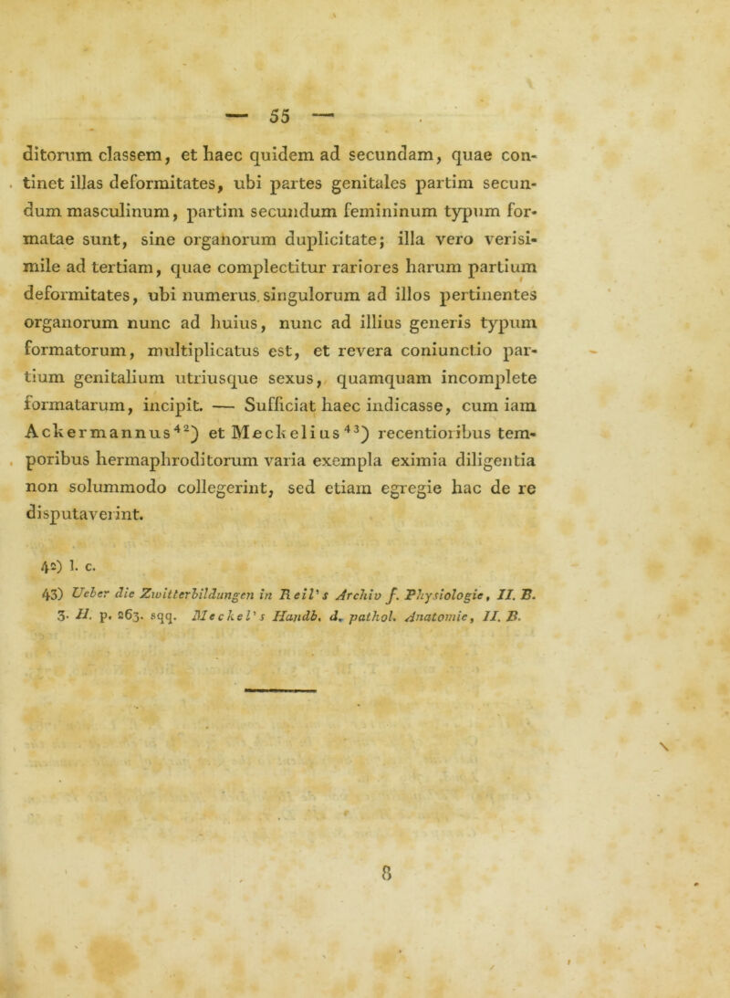 \ ditorum classem, et haec quidem ad secundam, quae con- tinet illas deformitates, ubi partes genitales partim secun- dum masculinum, partim secundum femininum typum for- matae sunt, sine organorum duplicitate; illa vero verisi- mile ad tertiam, quae complectitur rariores harum partium deformitates, ubi numerus.singulorum ad illos pertinentes organorum nunc ad huius, nunc ad illius generis typum formatorum, multiplicatus est, et revera coniunct.io par- tium genitalium utriusque sexus, quamquam incomplete formatarum, incipit. — Sufficiat haec indicasse, cum iam Ackermannus42) et Meck eli us 43) recentioribus tem- poribus hermaphroditorum varia exempla eximia diligentia non solummodo collegerint, sed etiam egregie hac de re disputaverint. 42) 1. c. 43) Ueber die Zwitterbildungcn in Ii e iVs Archiv f. Physiologie, II. ~B. 3* dJ. p. 263. sqq. Me ckel' s Handb, d. pathol. Anatoni ie, II. B. 8