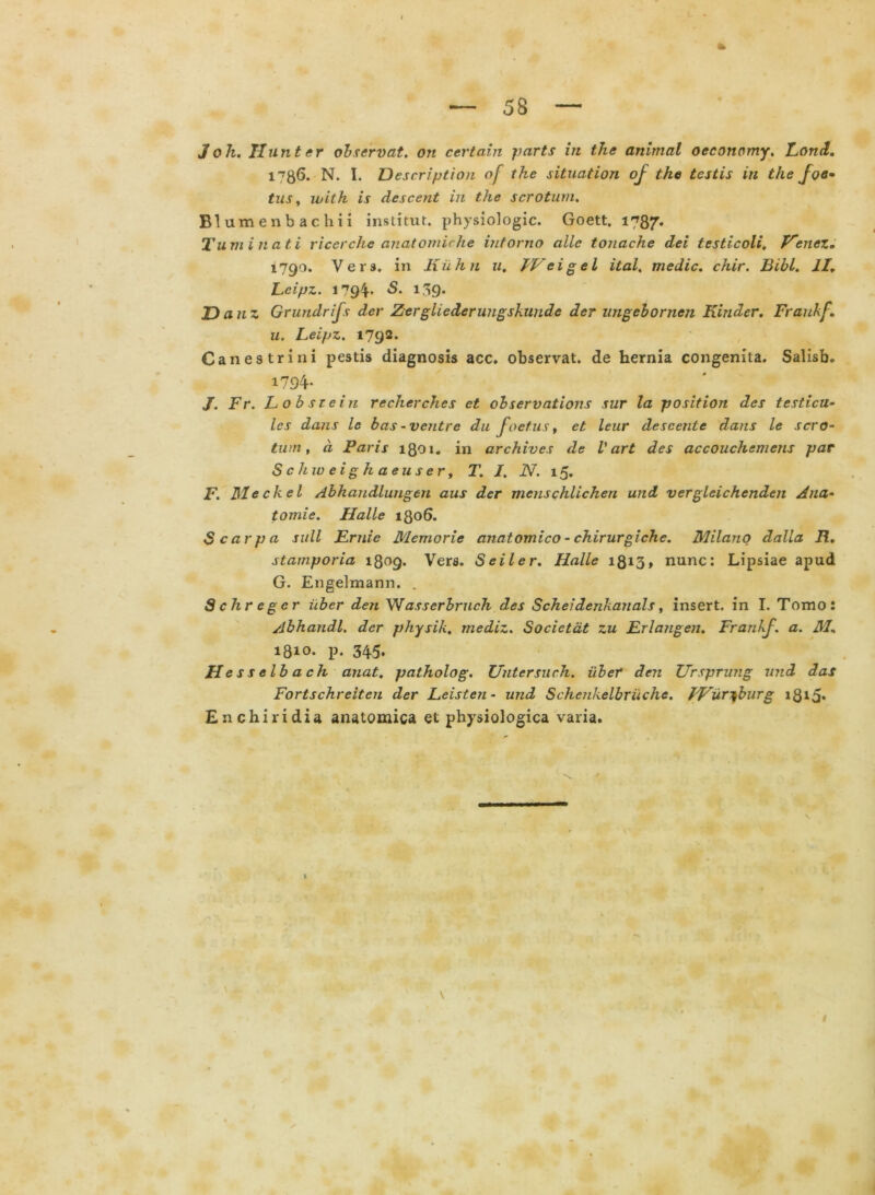 3 oh. II unter observat, on certain parts in the animal oeconomy. Fond. l^gG. N. I. Description of the situation of the testis in the Joe^ tus, with is descent in the scrotum. Blumenbachii institut. physiologic. Goett, 1787* Tum i nati riccrche anatomirhe intorno alie tonache dei testicoli, Fencz. 1790. Ver», in K ii h n u. IVeigel ital. medie, chir. Bibi. II. Lcipz. 1794* 139* Danz Grundrifs der Zergliederungskun.de der ungebornen Kinder. Fraukf. u. Leipz. 1792. Canes trini pestis diagnosis acc. observat, de hernia congenita. Salisb. 1794- J. Fr. Lobstein rccherches et observations sur la position des testicu- les dans le bas-ventre du foetus, et leur descente dans le scro- tum, d Faris 1801. in archives de V art des accouchemens par Schw eighaeuser, T. I. N. 15. F. TSleckel Abhandlutigen aus der menschlichen und vergleichenden Ana- tomie. Halle 1806. Scarpa sull Fruie Memorie anatomico - chirurgiche. Milano dalla R. starnporia 1809. Vers. Seiler. Halle 1813» nunc: Lipsiae apud G. Engelmann. . Schregcr uber den Wasserbruch des Schei denkanals, insert. in I. Tomo: Abhandl, der physik. mediz. Socictat zu Frlangen. Frankf. a. M. 1810. p. 345. Hessclbach anat. patholog. Uutersuch. uber den Ursprung und das Fortschreiten der Leisten- und Schenkelbruche. f-Vur^burg i8i5* Enchiridia anatomica et physiologica varia.