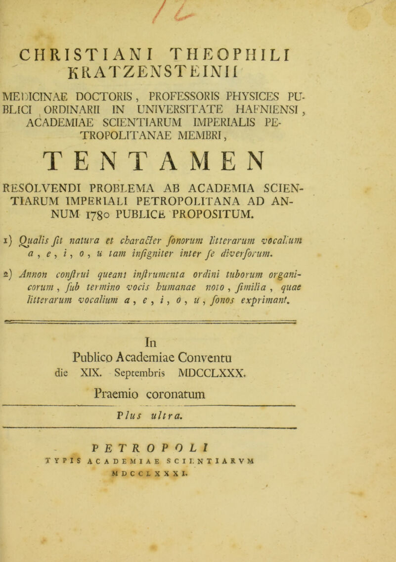 CHRISTIANI THEOPIIILI kratzensteinii MEDICINAE DOCTORIS, PROFESSORIS PHYSICES PU- BLICI ORDINARII IN UNIVERSITATE HAFNIENSI , ACADEMIAE SCIENTIARUM IMPERIALIS PE- TROPOLITANAE MEMBRI, TENTAME N RESOLVENDI PROBLEMA AB ACADEMIA SCIEN- TIARUM IMPERIALI PETROPOLITANA AD AN- NUM 1780 PUBLICE PROPOSITUM. 1) Qiialis fit natura et char alter fonorum litterarum vocalium a , e , i, 0 , u tam in/igni ter inter fe div er forum. 2) Annon confinii queam inftrumenta ordini tuborum organi- corum , fitb termino vocis humanae noto , fimilia , quae litterarum vocalium a , e , i, 0 , u, fonos exprimant. In Publico Academiae Conventu die XIX. Septembris MDCCLXXX. Praemio coronatum Vius ultra. VETROPQLl TYPIS ACADEMIAE SCII. NTIARVM