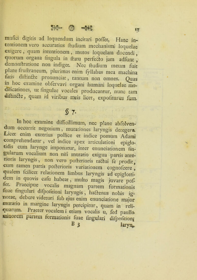 mufiei digitis ad loquendam incitari poflet, Hanc in- tentionem vero accuratius (ludium mechanismi loquelae exigere, quam intentionem, mutos loquelam docendi, quorum organa lingula in datu perfecto jam adfunt ’ demondratione non indiget. Nec dudium meum fuit plane frudraneum, plurimas enim fyllabas mea machina fatis didinfte pronunciat, tantum non omnes. Ouas in hoc examine obfervavi organi humani loquelae mo- dificationes, ut lingulae vocales producantur, nunc tam didinfte, quam id viribus meis licet, expoliturus Jfum. § 7- In hoc examine didicillimum, nec plane abfolven- dum occurrit negotium, mutationes laryngis detegero. Licet enim exterius pollice et indice pomum Adami comprehendatur, vel indice apex articulationi epiglo- tidis cum larynge imponatur, inter enunciationem lin- gularum vocalium non nili mutatio exigua partis ante- rioiis laryngis, non vero poderioris taflui fe prodit, cum tamen partis poderioris variationem cognofcere \ qualem fcilicet relationem limbus laryngis ad epiglotti- dem in quovis cadi habeat, multo magis juvare pod iet. Praecipue vocalis magnam partem formationis luae lingulari difpolitioni laryngis , ha&enus nobis ig- notae, debere videturi fub ejus enim enunciatione major mutatio in margine laryngis percipitur, quam in reli- quarum. Praeter vocalem i etiam vocalis u, fed paullo mmoiem partem formationis fuae lingulari dilpoiltioni