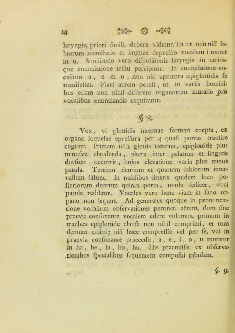 laryngis, priori fimili, debere videtur, ita ut nen nifi la- biorum coarbtatio et linguae depreffio vocalem i mutet ia u. Similitudo vero difpofitionis laryngis in utrius- que enunciatione ta&u percipitur. In enunciatione vo- calium a , e et o , non nili apertura epiglottidis fe manifeftat. Fieri autem poteft, ut in variis homini- bus etiam non nihil differens organorum .mutatio pro vocalibus enuntiandis requiratur» 3 % Vox, vi glottidis internae formari coepta, ex organo loquelae egrefiura per 4 quali portas tranfire cogitur. Primam fidit glottis externa, epiglottide plus minufve claudenda, altera inter palatum et linguae dorfum occurrit , hujus elevatione varia plus minus patula. Tertiam dentium et quartam labiorum inter- vallum fiftunt. In nafalibus litteris quidem loco po- fteriorum duarum quinta porta, uvula fcilicet, voci patula redditur. Vocales vero hanc viam in fano or- gano non legunt. Ad generales quoque in pronuncia- tione vocalium obfervationes pertinet, aerem, dum fine praevia confonante vocalem edere volumus, primum in trachea epiglottide claufa non nihil comprimi, et tum demum emitti; nifi haec compreffio vel per fe, vel in praevia confonante praecedit, a , e , i , o , u mutatur in ha, he , hi, ho, hu. His praemiffis ex obferva- ftionibus Ipecialibus fcquentem compofui tabulam. §• 9* r