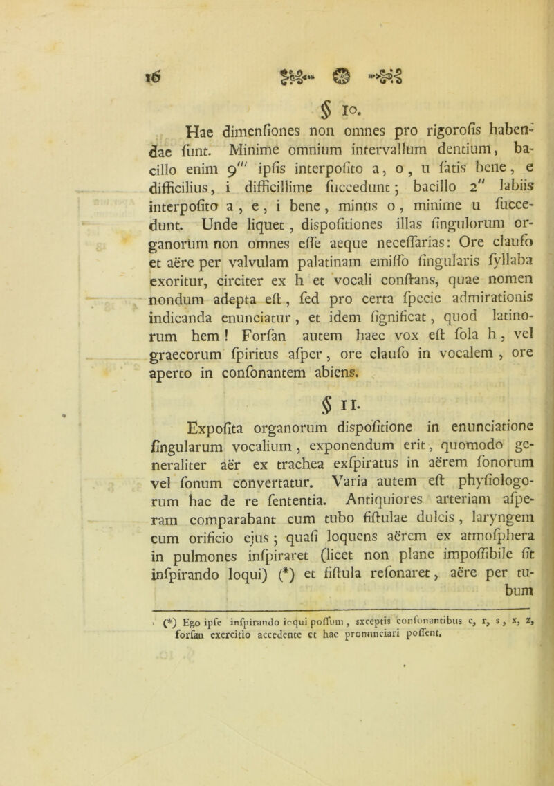 § IO. Hac dimenfiones non omnes pro rigorofis haben- dae funt. Minime omnium intervallum dentium, ba- cillo enim 9' ipfis interpofito a, o , 11 fatis bene, e difficilius, i difficillime fuccedunt; bacillo 2 labiis interpofito a , e , i bene , minus o , minime u fucce- dunt. Unde liquet , dispofitiones illas fingulorum or- ganorum non omnes efie aeque neceffarias: Ore claufo et aere per valvulam palatinam emiflo fingularis fyllaba exoritur, circiter ex h et vocali conftans, quae nomen nondum adepta efi;, fed pro certa fpecie admirationis indicanda enunciatur, et idem fignificat, quod latino- rum hem ! Forfan autem haec vox efi: fola h, vel graecorum fpiritus afper , ore claufo in vocalem , ore aperto in confonantem abiens. § ii- Expofita organorum dispofitione in enunciatione fingularum vocalium , exponendum erit, quomodo ge- neraliter aer ex trachea exfpiratus in aerem fonorum vel fonum convertatur. Varia autem efi: phyfiologo- rum hac de re fententia. Antiquiores arteriam afpe- ram comparabant cum tubo fiftulae dulcis, laryngem cum orificio ejus ; quafi loquens aerem ex atmofphera in pulmones infpiraret (licet non plane impofiibile fit infpirando loqui) (*) et fiftula refonaret, aere per tu- bum . (*) E&o ipfe infpirando ioqui pofluin, sxceptis confonantibus c, r, s, x, r, forfan exercitio accedente et hae pronnnciari potient.