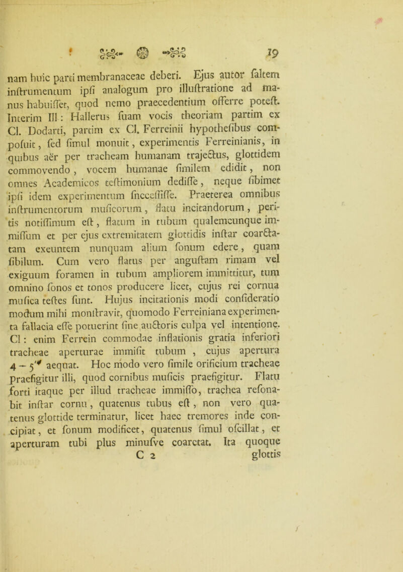 nam huic parti membranaceae deberi. Ejus autor faltern inftru mentum ipfi analogum pro illuftratione ad tua- nus habuiffet, quod nemo praecedentium offerre poteft. Interim 111 i Hallerus fuam vocis theoriam paitim ex Cl. Dodarti, partim ex CI. Ferreinii hypothefibus com- pofnit, fed fimul monuit, experimentis Ferreinianis, in quibus aer per tracheam humanam trajectus, glottidem commovendo , vocem humanae fimi 1 em edidit, non omnes Academicos teftimonium dediffe , neque fibimet ipfi idem experimentum fncceffifTe. Praeterea omnibus inftrumentorum mulleorum, datu incitandorum , peri- tis notiflimum eft , flatum in tubum qualemcunque im- mifllim et per ejus extremitatem glottidis indar coarta- tam exeuntem nunquam alium fonum edere, quam flbilum. Cum vero flatus per anguftam rimam vel exiguum foramen in tubum ampliorem immittitur, tum omnino fonos et tonos producere licet, cujus rei cornua mu fica teftes funt. Hujus incitationis modi confideratio modum mihi mondravit, quomodo Ferreiniana experimen- ta fallacia efle potuerint fine au&oris culpa vel intentione. Cl: enim Ferrein commodae inflationis gratia inferiori tracheae aperturae immiflt tubum , cujus apertura 4 — 5'* aequat. Hoc modo vero fimile orificium tracheae praefigitur illi, quod cornibus muficis praefigitur. Flatu forti itaque per illud tracheae immiflo, trachea refona- bit indar cornu , quatenus tubus efl , non vero qua- tenus glottide terminatur, licet haec tremores inde con- cipiat , et fonum modificet, quatenus fimul ofcillat, et aperturam tubi plus minufve coarctat. Ita quoque