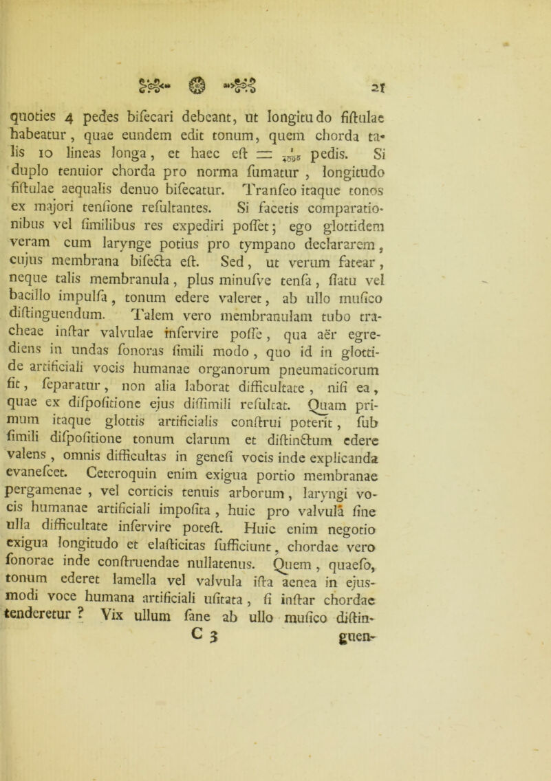 habeatur, quae eundem edit tonum, quem chorda ta- lis 10 lineas longa, et haec eft =z pedis. Si duplo tenuior chorda pro norma fumatur , longitudo fiftulae aequalis denuo bifecatur. Tranfeo itaque tonos ex majori tenhone refultantes. Si facetis comparatio- nibus vel fimi 1 ibus res expediri poffet \ ego glottidem veram cum larynge potius pro tympano declararem ? cujus membrana bifefta eft. Sed, ut verum fatear , neque talis membranula, plus minufve tenfa, flatu vel bacillo impulfa 9 tonum edere valeret, ab ullo mu fico diftinguendum. Talem vero membranulam tubo tra- cheae inftar valvulae tnfervire poffe, qua aer egre- diens in undas fonoras fimili modo , quo id in glotti- de artificiali vocis humanae organorum pneumaticorum fit, feparatur, non alia laborat difficultate , nifi ea, quae ex difpofitione ejus diffimili refulcat. Quam pri- mum itaque glottis artificialis conftrui poterit, fub fimili difpofitione tonum clarum et diftinftum edere valens , omnis difficultas in genefi vocis inde explicanda evanefeet. Ceteroquin enim exigua portio membranae pergamenae , vel corticis tenuis arborum , laryngi vo- cis humanae artificiali impofita , huic pro valvula fine ulla difficultate infervire poteffi Huic enim negotio exigua longitudo et elafticitas fufficiunt, chordae vero fonorae inde conffruendae nullatenus. Quem , quaefb, tonum ederet lamella vel valvula ifla aenea in ejus- modi voce humana artificiali ufitata , fi inftar chordae tenderetur ? Vix ullum fane ab ullo mufico diftin* C 3 guen-