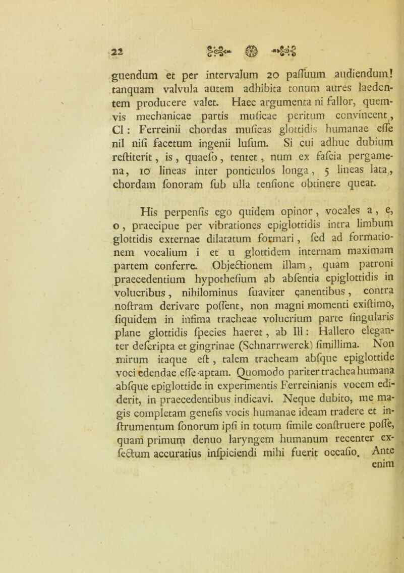 21 0 ‘**§SK! guendum et per intervalum 20 pafluum audiendum! tanquam valvula autem adhibita tonum aures laeden- tem producere valet. Haec argumenta ni fallor, quem- vis mechanicae partis mulicae peritum convincent , C1 : Ferreinii chordas muficas glottidis humanae elfe nil nili facetum ingenii lufum. Si cui adhuc dubium reftiterit, is , quaelb, tentet, num ex fafcia pergame- na, 10 lineas inter ponticulos longa, 5 lineas lata, chordam fonoram fub ulla tenfione obtinere queat. His perpenfis ego quidem opinor , vocales a , e, o , praecipue per vibrationes epiglottidis intra limbum glottidis externae dilatatum formari, fed ad formatio- nem vocalium i et 11 glottidem internam maximam partem conferre. Obje&ionem illam, quam patroni praecedentium hypothelium ab abfentia epiglottidis in volucribus, nihilominus fuaviter ^anentibus, contra noftram derivare pollent, non magni momenti exillimo, fiquidem in infima tracheae volucrium parte lingularis plane glottidis fpecies haeret, ab 111: Hallero elegan- ter deferipta et gingrinae (Schnarnverck) limillima. Non mirum itaque eft , talem tracheam abfque epiglottide voci edendae elfe -aptam. Quomodo pariter trachea humana abfque epiglottide in experimentis Ferreinianis vocem edi- derit, in praecedentibus indicavi. Neque dubito, me ma- gis completam genefis vocis humanae ideam tradere et in- ftrumentum fonorum ipli in totum limile conflruere polfe, quam primum denuo laryngem humanum recenter ex- fectum accuratius inlpiciendi mihi fuerit occalio. Ante enim