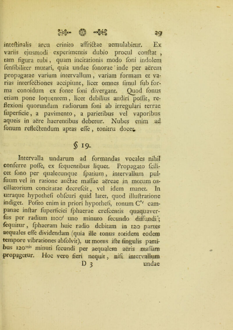 inteftinalis arcu crinito affri£lae aemulabitur. Ex variis ejusmodi experimentis dubio procul conflat , tam figura tubi, quam incitationis modo Toni indolem fenfibiliter mutari, quia undae fonorae'inde per aerem propagatae varium intervallum, variam formam et va- rias interfe&iones accipiunt, licet omnes fimul fub for- ma conoidum ex fonte foni divergant. Quod (onus etiam pone loquentem, licet debilius audiri poffic, re- flexioni quorundam radiorum foni ab irregulari terrae fuperficie, a pavimento, a parietibus vel vaporibus aqueis in aere haerentibus debetur. Nubes enim ad fonum refle&endum aptas effe , tonitru docet § 19- Intervalla undarum ad formandas vocales nihil conferre poffe, ex fequentibus liquet. Propagato fcili- cet fono per qualecunque fpatium, intervallum pul- fuum vel in ratione au&ae maffae aereae in motum os- cillatorium concitatae decrefcit, vel idem manet. In utraque hypothefi obfcuri quid latet, quod illuflratione indiget. Pofito enim in priori hypothefi, tonum C8/ Cam- panae indar fuperficiei fphaerae crefcentis quaquaver- fus per radium iioo' uno minuto fecundo diffundi ; (equitur, fphaeram huic radio debitam in 120 partes aequales effe dividendam (quia ille tonus totidem eodem tempore vibrationes abfolvit), ut motus ide Ungulis parti- bus 120ms minuti fecundi per aequalem aeris maflam propagetur. Hoc vero fieri nequit, nifi intervallum D 3 undae