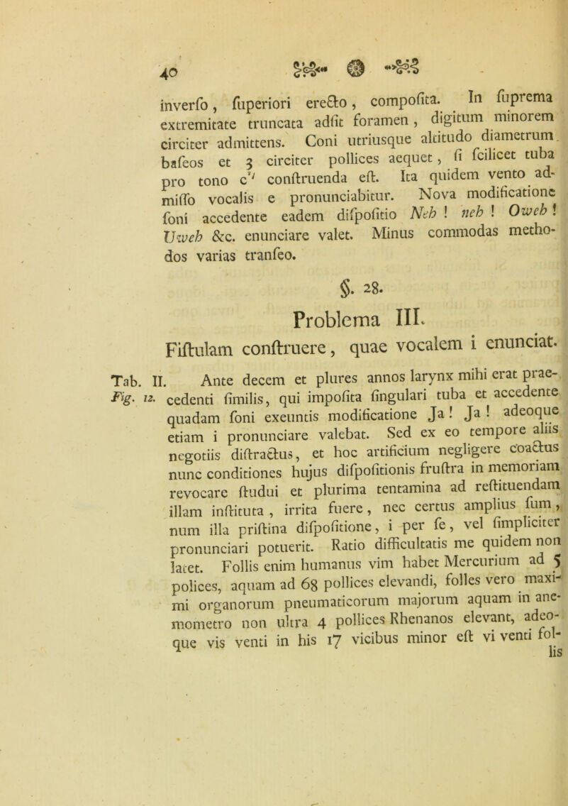 Tab. 1 Flg. 12. 4° inverfo, fuperiori erecto, compofita. In fuprema extremitate truncata adfit foramen, digitum minorem circiter admittens. Coni utriusque altitudo diametrum bifeos et 3 circiter pollices aequet, fi follicet tuba pro tono c'; condruenda ed. Ita quidem vento ad- milfo vocalis e pronunciabitur. Nova modificatione forni accedente eadem difpofitio Neh ! neh ! Owch! Uiveh &c. enunciare valet. Minus commodas metho- dos varias tranfeo. §• 28- Problema III- Fiftulam conftruere, quae vocalem i enunciat. Ante decem et plures annos larynx mihi erat prae- cedenti fimilis, qui impolita lingulari tuba et accedente quadam foni exeuntis modificatione Ja! Ja ! adeoque etiam i pronunciare valebat. Sed ex eo tempore a ns negotiis didrattus, et hoc artificium negligere coactus nunc conditiones hujus difpofitionis fruftra in memoriam revocare ftudui et plurima tentamina ad reftituendam illam indituta , irrita fuere, nec certus amplius fum, num illa pridina difpofitione, i per fe, vel {impliciter pronunciari potuerit. Ratio difficultatis me quidem non latet. Follis enim humanus vim habet Mercurium ad 5 polices, aquam ad 6g podices elevandi, folles vero maxi- mi organorum pneumaticorum majorum aquam in ane- mometro non ultra 4 pollices Rhenanos elevant, adeo-