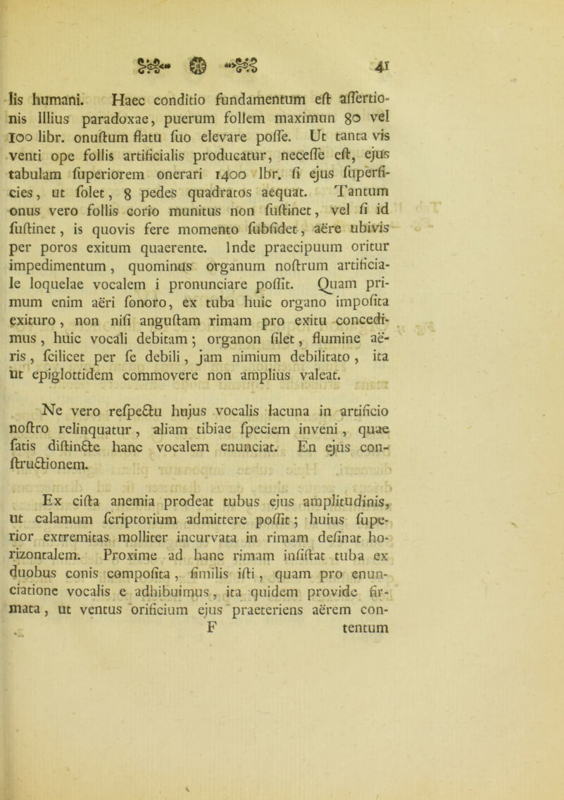 lis humani. Haec conditio fundamentum eft aflertio- nis Illius paradoxae, puerum follem maximun 8^ vel ioo libr. onuftum flatu fuo elevare pofle. Ut tanta vis venti ope follis artificialis producatur, necefle efl:, ejus tabulam fuperiorem onerari 1400 lbr. fi ejus fuperfi- cies, ut folet, 8 pedes quadratos aequat. Tantum onus vero follis corio munitus non fuftinet, vel fl id fuftinet, is quovis fere momento fubfldet, aere ubivis per poros exitum quaerente. Inde praecipuum oritur impedimentum, quominus organum noftrum artificia- le loquelae vocalem i pronunciare pofllt. Quam pri- mum enim aeri fonoro, ex tuba huic organo impofita exituro , non nifi anguftam rimam pro exitu concedi- mus , huic vocali debitam ; organon filet, flumine ae- ris , fcilicet per fe debili, jam nimium debilitato , ita ut epiglottidem commovere non amplius valeat. Ne vero refpe&u hujus vocalis lacuna in artificio noflro relinquatur, aliam tibiae fpeciem inveni , quae fatis diftinfte hanc vocalem enunciat. En ejus con- ftructionem. Ex cifta anemia prodeat tubus ejus amplitudinis, ut calamum fcriptorium admittere pofiit; huius fiipe- rior extremitas molliter incurvata in rimam definat ho- rizontalem. Proxime ad hanc rimam infifiat tuba ex duobus conis compofita , fimilis ifli , quam pro enun- ciatione vocalis e adhibuimus , ita quidem provide fir- mata , ut ventus orificium ejus praeteriens aerem con- F tentum