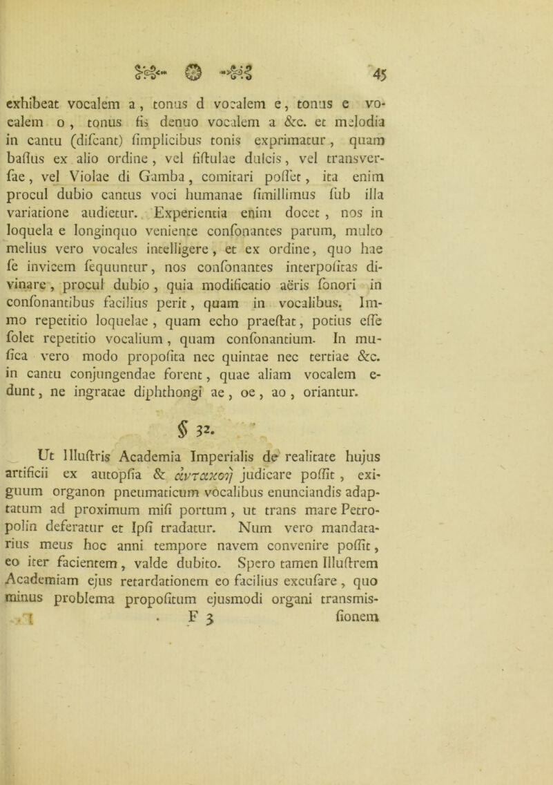 exhibeat vocalem a, tonas d vocalem e, tonas e vo- calem o , tonus fis denuo vocalem a &c. et melodia in cantu (difeant) fimplicibus tonis exprimatur, quam bafius ex alio ordine , vel fiftulae dulcis, vel transver- fae, vel Violae di Gamba , comitari pollet, ita enim procul dubio cantus voci humanae fimillimus fub illa variatione audietur. Experientia enim docet , nos in loquela e longinquo veniente confonantes parum, multo melius vero vocales intelligere , et ex ordine, quo hae fe invicem fequuntur, nos confonantes interpofitas di- vinare , procul dubio , quia modificatio aeris fonori in confonantibus facilius perit, quam in vocalibus. Im- mo repetitio loquelae , quam echo praedat, potius effe folet repetitio vocalium, quam confonantium- In mu- fica vero modo propofita nec quintae nec tertiae &c. in cantu conjungendae forent, quae aliam vocalem e- dunt, ne ingratae diphthongi ae , oe, ao , oriantur. 5 3^. ■ Ut llliidris Academia Imperialis de realitate hujus artificii ex autopfia & dvrccxoTj judicare poffit , exi- guum organon pneumaticum vocalibus enunciandis adap- tatum ad proximum mifi portum , ut trans mare Petro- polin deferatur et Ipfi tradatur. Num vero mandata- rius meus hoc anni tempore navem convenire poflit, eo iter facientem, valde dubito. Spero tamen Illudrem Academiam ejus retardationem eo facilius excufare , quo minus problema propofitum ejusmodi organi transmis- . r F 3 fionem