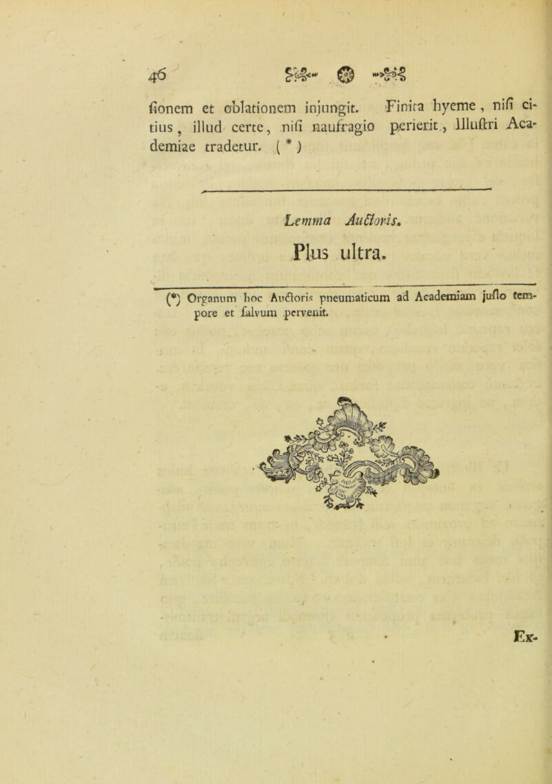 donem et oblationem injungit. Finita hyeme , nili ci- tius 9 illud certe, nid naufragio perierit, llluftri Aca- demiae tradetur. ( * ) Lemma Au flori s0 Plus ultra» Organum hoc Auctoris pneumaticum ad Academiam judo tem- pore et faivum pervenit.