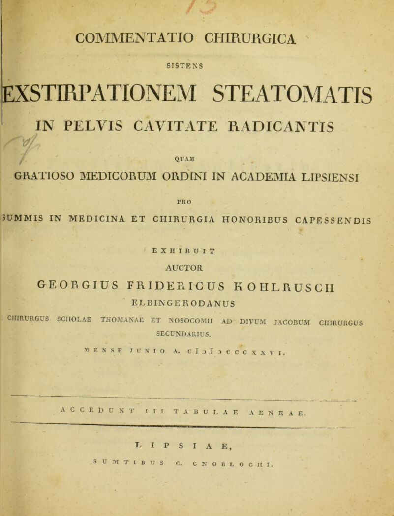 COMMENTATIO CHIRURGICA SISTENS EXSTIRPATIONEM STEATOMATIS IN PELVIS CAVITATE RADICANTIS V/ QUAM GRATIOSO MEDICORUM ORDINI IN ACADEMIA LirSIENSI PRO 5UMMIS IN MEDICINA ET CHIRURGIA HONORIBUS CAPESSENDIS EXHIBUIT AUCTOR GEORGIUS FRIDERICUS KOHLRUSCI1 ELBINGE RODANUS CHIRURGUS SCHOLAE THOMANAE ET NOSOCOMII AD DIVUM JACOBUM CHIRURGUS SECUNDARIUS. M ENSE T U N I O A. C I 3 I J C C C XXVI. ACCEDUNT III TABU LAE AENEA E L I P S I A E, SUMTIBUS C. C N O B L OCHI