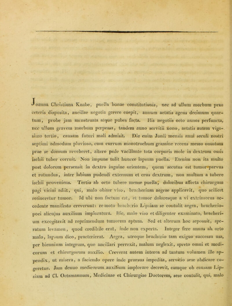 •J oaiina Christiana Knabe, puella bonae constitutionis, nec ad ullum morbum prae ceteris disposita, ancillae negotia gerere coepit, annum aetatis agens decimum quar- tum, probe jam menstruata atque pubes fa^ta. His negotiis octo annos perfuncta, lice ullum gravem morbum perpessa, tandem anno servitii nono, aetatis autem vige- simo tertio, causam futuri mali admisit. Die enim Junii mensis anni seculi nostri I septimi admodum pluvioso, cum currum moiiotrochum gramine recens messo onustum prae se domum reveheret, altero pede vacillante tota corporis mole in dextrum ossis jscliii tuber corruit. Non impune tulit huncce lapsum puella. Etenim non ita multo post dolorem persensit in dextro inguine orientem, quem secutus est tumor parvus et rotundus, inter labium pudendi externum et crus dextrum, non multum a tubere ischii proveniens. Tertio ab orto tubere mense puella, doloribus allecta chirurgum pagi vicini adiit, qui, malo obiter viso, bracherium aegrae applicavit, quo scilicet retineretur tumor. Id ubi non factum est, et tumor doloresque a vi extrinsecus ac- cedente manifesto creverunt: remoto braehtrio Lipsiam se contulit aegra, bracherio- poei alicujus auxilium imploratura. Hic, malo viso et diligenter examinato, bracheri- um excogitavit ad reprimendum tumorem aptum. Sed et alterum lioc seposuit, spe- ratum levamen, quod credibile erat, inde non experta. Integer fere annus ab orto malo, lapsum dico, praeterierat. Aegra, utroque bracherio tam exiguo successu usa, per biennium integrum, quo ancillari perrexit, malum neglexit, spreto omni et medi- corum et chirurgorum auxilio. Creverat autem interea ad tantum volumen ille ap- pendix, ut misera, a faciendo opere inde prorsus impedita, servitio sese abdicare co- geretur. Jam denuo medicorum auxilium implorare decrevit, eamque ob causam Lip- siam ad Cl. Oetzmannum, Medicinae et Chirurgiae Doctorem, sese contulit, qui, malo