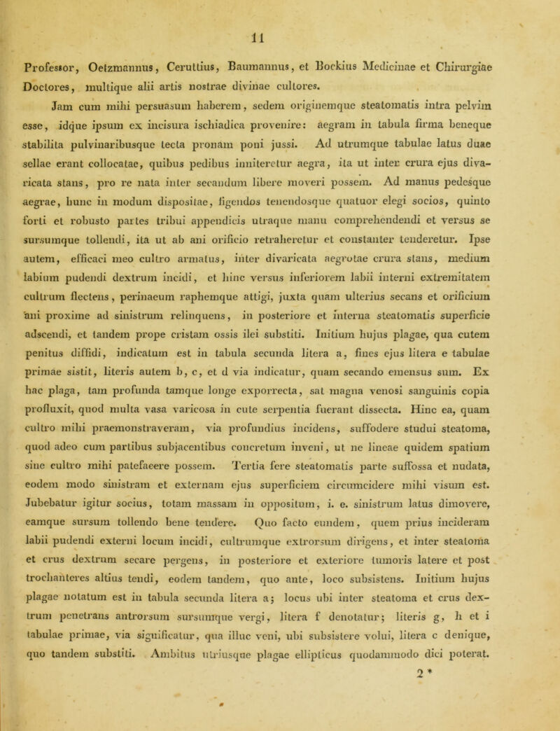 Professor, Oefzmannus, Ceruttius, Baumannus, et Bockius Medicinae et Chirurgiae Doclores, multique alii artis nostrae divinae cultores. Jam cum mihi persuasum haberem, sedem originemque steatomatis intra pelvina esse, idque ipsum ex incisura ischiadica provenire: aegram in tabula firma beneque stabilita pulvinaribusque lecLa pronam poni jussi. Ad utrumque tabulae latus duae sellae erant collocatae, quibus pedibus inniteretur aegra, ita ut inter crura ejus diva- ricata stans, pro re nata inter secandum libere moveri possem. Ad manus pedesque aegrae, hunc in modum dispositae, figendos tenendosque quatuor elegi socios, quinto forti et robusto partes tribui appendicis utraque manu comprehendendi et versus se sursumque tollendi, ita ut ab ani orificio retraheretur et constanler tenderetur. Ipse autem, efficaci meo cultro armatus, inter divaricata aegrotae crura stans, medium labium pudendi dextrum incidi, et hinc versus inferiorem labii interni extremitatem cultrum flectens, perinaeum raphemque attigi, juxta quam ulterius secans et orificium rani proxime ad sinistrum relinquens, in posteriore et interna steatomatis superficie adscendi, et tandem prope cristam ossis ilei substiti. Initium hujus plagae, qua cutem penitus diffidi, indicatum est in tabula secunda litera a, fines ejus lilera e tabulae primae sistit, literis autem b, c, et d via indicatur, quam secando emensus sum. Ex hac plaga, tam profunda tamque longe exporrecla, sat magna venosi sanguinis copia profluxit, quod multa vasa varicosa in cule serpentia fuerant dissecta. Hinc ea, quam cultro milii praemonstraveram, via profundius incidens, suffodere studui steatoma, quod adeo cum partibus subjacentibus concretum inveni, ut ne lineae quidem spatium sine cultro mihi patefacere possem. Tertia fere steatomatis parte suffossa et nudata, eodem modo sinistram et externam ejus superficiem circumcidere mihi visum est. Jubebatur igitur socius, totam massam in oppositum, i. e. sinistrum latus dimovere, eamque sursum tollendo bene tendere. Ouo facto eundem, quem prius incideram labii pudendi externi locum incidi, cultrumque extrorsum dirigens, et inter steatoma et crus dextrum secare pergens, in posteriore et exteriore tumoris latere et post trochanteres altius tendi, eodem tandem, quo ante, loco subsistens. Initium hujus plagae notatum est iu tabula secunda litera a; locus ubi inter steatoma et crus dex- trum penetrans antrorsum sursumque vergi, litera f denotatur; literis g, h et i tabulae primae, via significatur, qua illuc veni, ubi subsistere volui, litera c denique, quo tandem substiti. Ambitus tilriusque plagae ellipticus quodammodo dici poterat. 2 *