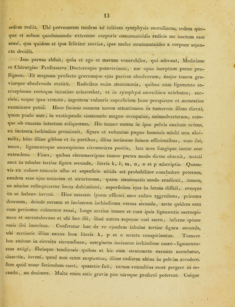 sedem rediit Ubi perveneram tandem ad initium symphysis sacroiliacae, sedem quo- que et solum quodammodo extremae corporis stealomatoidis radicis me nactum esse sensi, qua quidem et ipsa feliciter succisa, ipsa moles steatomatoides a corpore sejun- cta decidit. Jam parum abfuit, quin et ego et mecum venerabiles, qui aderant, Medicinae et Chirurgiae Professores Docloresque putaverimus, me opus inceptum paene pro- fligasse. Et magnam profecto gravemque ejus partem absolveram, major tamen gra- viorque absolvenda restitit. Radicibus enim steatomatis, quibus cum ligamento sa- crospinoso rectoque intestino cohaerebat, et in symphysi sacroiliaca oriebatur, suc- cisis, eoque ipso remoto, ingentem vulneris superficiem bene perspicere et accuratius examinare potui. Haec faciens omnem meam attentionem in tumorem illum direxi, quem paulo ante, in exstirpando steatomate magno occupatus, animadverteram, eam- que ob causam intactum reliqueram. Hic tumor autem in ipsa pelvis cavitate oriens, ex incisura ischiadica prominuit, figura et volumine pugno hominis adulti non absi- milis, hinc illinc gibbus et in partibus, illius incisurae lumen efficientibus, osse ilei, sacio, ligamentoque sacrospinoso circumcirca positis, lata area fungique instar sese extendens. Fines, quibus circumscriptus tumor partes modo dictas obtexit, notati sunt in tabulae tertiae figura secunda, literis k, 1, m, n, o et p adseriptis. Quam- vis ex coloie tumoris allio et superficie nitida sat probabiliter concludere poteram, eandem esse ejus naturam et structuram, quam steatomatis modo eradicati, tamen, ne nimiae relinqueretur locus dubitationi, superficiem ejus in latum diffidi, remque ita se habere inveni. Hinc massam ipsam efficaci meo cultro aggrediens, primum dcoisum, deinde sursum et incisuram ischiadicam versus secando, arcte quidem eam cum periosteo cohaerere sensi, longe arctius tamen et cum ipsis ligamentis sacrospi- U0.-.0 ct sacrotuberoso et ubi hoc illi, iliud autem superne ossi sacro, inferne spinae ossis ilei inseiilm. Confeiatur hac de re ejusdem tabulae tertiae figura secunda, ubi aic.ioiis illius nexus loca literis k, p et o notata conspiciuntur. Tumore huc latione m cncuilu ciicumfosso, marginem incisurae ischiadicae osseo-ligamento— sam attigi, fibrisque tendinosis quibus et hic cum steatomate exeunte nectebatur, uisse iis, im eni, quod non eram suspicatus, illius radicem altius in pelvim recedere. Jam quid nunc faciendum esset, quaestio fuit, utrum consultius esset pergere in se- cando, an dcsmeie. Mulla enim satis gravia pro utroque profeiTi poterant. Cuique