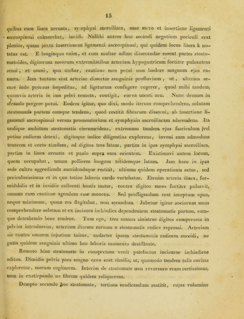 quibus cum linea arcuata, symphysi sacroiliaca, osse sacro et insertione ligamenti - sacrospinosi cohaerebat, incidi. Nullibi autem hoc secandi negotium periculi erat plenior, quam juxta insertionem ligamenti sacrospinosi, qui quidem locus litera k no- tatus est. E longinquo enim, et cum multae adhuc dissecandae essent partes steato- maloides, digitorum meorum extremitatibus arteriam hypogastricam fortiter pulsantem sensi , et omni , qua utebar, cautione noti potui non laedere magnum ejus ra- mum. Jam tantum erat arteriae dissectae sanguinis profluvium , ut , ulterius se- care inde prorsus impeditus, ad ligaturam confugere cogerer, quod mihi tandem, quamvis arteria in ima pelvi remota, contigit, curva utenti acu. Nunc demum in secando pergere potui. Eodem igitur, quo dixi, modo iterum comprehendens, solutam Steatomatis partem eamque tendens, quod restitit fibrarum dissecui, ab insertione li- gamenti sacrospinosi versus promontorium et symphysin sacroiliacam adseendens. Ita undique ambitum steatomatis circumcidens, extremum tandem ejus fasciculum [vel potius radicem detexi, digitoque indice diligentius explorans, inveni eam admodum tenacem et corio similem, ad digitos tres latam, partim in ipsa symphysi sacroiliaca, partim in linea arcuata et paulo supra eam orientem. Existimavi autem locum, quem occupabat , unum pollicem longum totidemque latum. Jam haec in ipsa sede cultro aggredienda succidendaque restitit, ultimus quidem operationis actus, sed periculosissimus et in quo totius laboris cardo vertebatur. Etenim arteria iliaca, for- midabilis et in insidiis collocati hostis instar, contra digitos meos fortiter pulsavit, summa cum cautione agendum esse monens. Sed profligandum erat inceptum opus, neque minimum, quam res flagitabat, non secandum. Jubetur igitur sociorum unus comprehendere solutam et ex incisura ischiadica dependentem steatomatis partem, eam- que detrahendo berie tendere. Tum ego, tres manus sinistrae digitos compressos in pelvim introducens, arteriam iliacam sursum a steatomatis radice repressi. Arteriam sic contra omnem injuriam tuitus, audacter ipsam steatomatis radicem succidi, ne gutta quidem sanguinis ultimo hoc laboris momento destillante. Remoto hinc steatomate in conspectum venit patefactus incisurae ischiadicae aditus. Dimidia pelvis pars magno cavo erat similis, ut, quomodo tandem talis cavitas expleretur, mecum cogitarem. Inierim de steatomate non reversuro eram certissimus, nam in exstirpando ne fibram quidem reliqueram. Dempto secundo ,fioc steatomate, tertium eradicandum restitit, cujus volumine