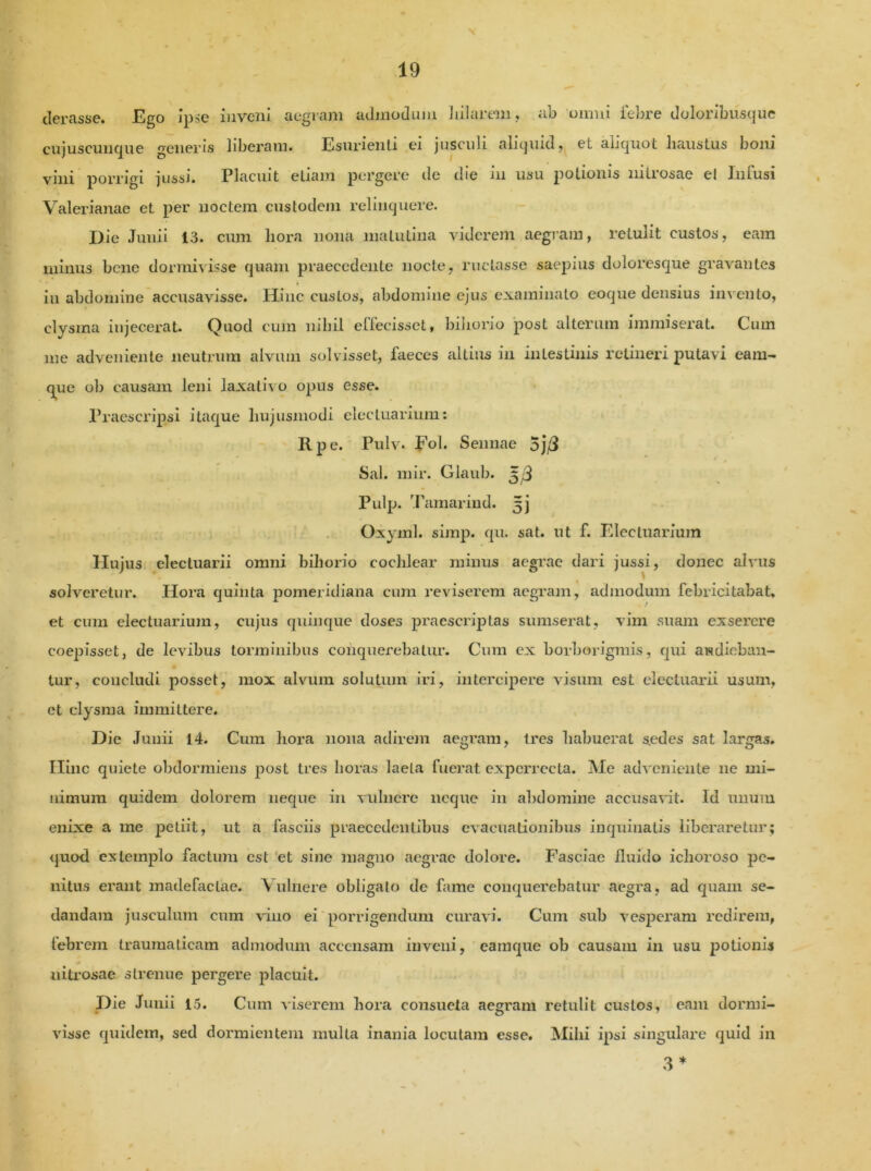 tlerasse. Ego ipse inveni aegram admodum hilarem, ab omni febre doloribusque cujuscunque generis liberam. Esurienti ei jusculi aliquid, et aliquot haustus boni vini porrigi jussi. Placuit etiam pergere de die in usu potionis nitrosae el Infusi Valerianae et per noctem custodem relinquere. Die Junii 13. cum hora nona matutina viderem aegram, retulit custos, eam minus bene dormivisse quam praecedente nocte, ructasse saepius doloresque gravantes in abdomine accusavisse. Hinc custos, abdomine ejus examinato eoque densius invento, clysma injecerat. Quod cum nihil effecisset, biliorio post alterum immiserat. Cum me adveniente neutrum alvum solvisset, faeces altius in intestinis retineri putavi eam- q^ue ob causam leni laxativo opus esse. Praescripsi itaque hujusmodi elecluarium: Rpe. Pulv. Fol. S en nae 5j/I Sal. mir. Glaub. ^3 Pulp. Tamarind. ^j Oxyml. simp. qu. sat. ut f. Elecluarium Hujus electuarii omni bihorio cochlear minus aegrae dari jussi, donec alvus solveretur. Hora quinta pomeridiana cum reviserem aegram, admodum febricitabat, et cum electuarium, cujus quinque doses praescriptas sumserat, vim suam exserere coepisset, de levibus torminibus conquerebatur. Cum ex borborigmis, qui audieban- tur, concludi posset, mox alvum solutum iri, intercipere visum est electuarii usum, et clysma immittere. Die Junii 14. Cum hora nona adirem aegram, tres babuerat s.edes sat largas. Ilinc quiete obdormiens post tres horas laeta fuerat experrecta. Me adveniente ne mi- nimum quidem dolorem neque in vulnere neque in abdomine accusavit. Id unum enixe a me petiit, ut a fasciis praecedentibus evacuationibus inquinatis liberaretur; quod extemplo factura est et sine magno aegrae dolore. Fasciae fluido ichoroso pe- nitus erant madefactae. Vulnere obligato de fame conquerebatur aegra, ad quam se- dandam jusculum cum vino ei porrigendum curavi. Cum sub vesperam redirem, febrem traumaticam admodum accensam inveni, eamque ob causam in usu potionis nitrosae strenue pergere placuit. Die Junii 15. Cum viserem hora consueta aegram retulit custos, eam dormi- visse quidem, sed dormientem mulla inania locutam esse. Mihi ipsi singulare quid in 3 *