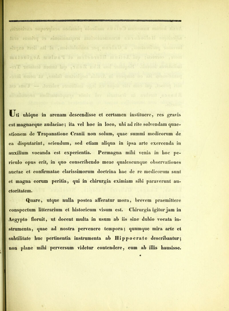 Uti ubique iii arenam descendisse et certamen instituere, res gravis estmagnaeque audaciae; ita vel hoc in loco, ubi ad rite solvendam quae- stionem de Trapanatione Cranii non solum, quae summi medicorum de ea disputarint, sciendum, sed etiam aliqua in ipsa arte exercenda in auxilium vocanda est experientia. Permagna milii venia in hoc pe- riculo opus erit, in quo conscribendo meae qualescunque observationes auctae et confirmatae clarissimorum doctrina hac de re medicorum sunt et magna eorum peritia, qui in chirurgia eximiam sibi paraverunt au- ctoritatem. Q,uare, utque nulla postea afferatur mora, brevem praemittere conspectum litterarium et historicum visum est. Chirurgia igitur jam in Aegjpto floruit, ut docent multa in usum ab iis sine dubio vocata in- strumenta, quae ad nostra pervenere tempora; quumque mira arte et subtilitate huc pertinentia instrumenta ab Hippocrate describantur; non plane mihi perversum videtur contendere, eum ab illis hausisse.
