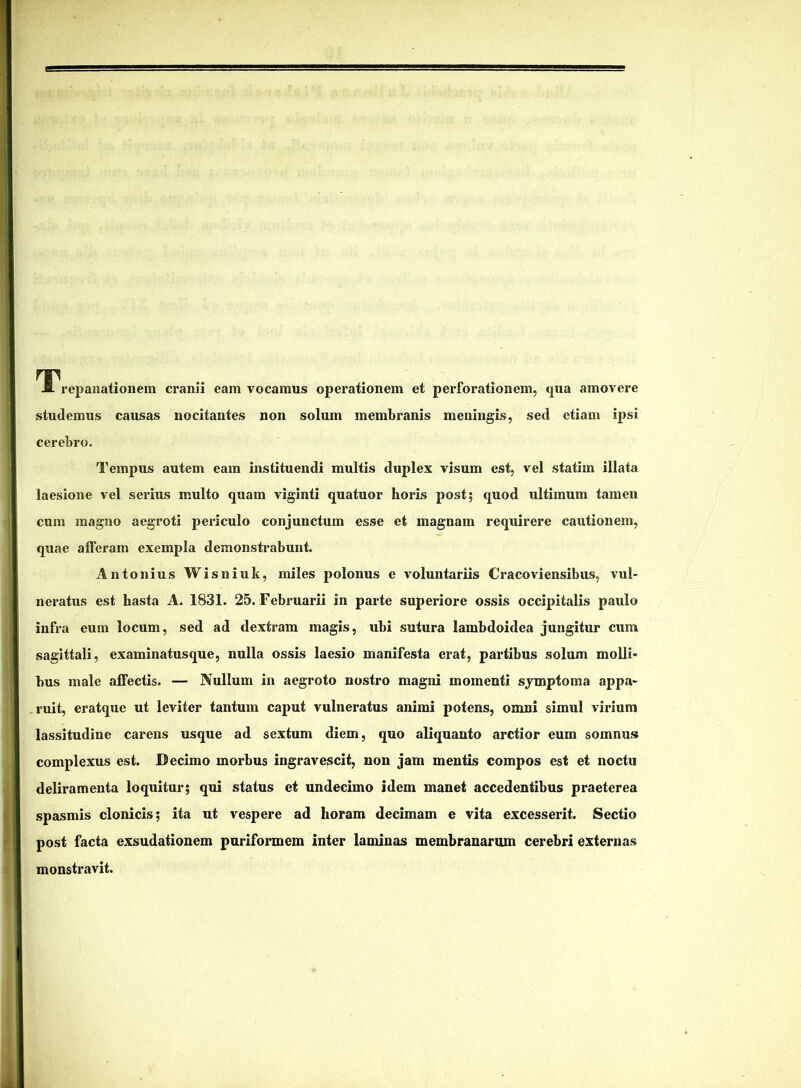 repaiiationem cranii eam vocamus operationem et perforationem, <j[ua amovere studemus causas nocitantes non solum membranis meningis, sed etiam ipsi cerebro. Tempus autem eam instituendi multis duplex visum est, vel statim illata laesione vel seidus multo quam viginti quatuor horis post; quod ultimum tamen cum magno aegroti periculo conjunctum esse et magnam requirere cautionem, quae alferam exempla demonstrabunt. Antonius Wisniuk, miles polonus e voluntariis Cracoviensibus, vul- neratus est hasta A. 1831. 25. Februarii in parte superiore ossis occipitalis paulo infra eum locum, sed ad dextram magis, ubi sutura lambdoidea jungitur cum sagittali, examinatusque, nulla ossis laesio manifesta erat, partibus solum molli- bus male affectis. — Nullum in aegroto nostro magni momenti symptoma appa- ruit, eratque ut leviter tantum caput vulneratus animi potens, omni simul virium lassitudine carens usque ad sextum diem, quo aliquanto arctior eum somnusf complexus est. Decimo morbus ingravescit, non jam mentis compos est et noctu deliramenta loquitur; qui status et undecimo idem manet accedentibus praeterea spasmis clonicis; ita ut vespere ad horam decimam e vita excesserit. Sectio post facta exsudationem puriformem inter laminas membranarum cerebri externas monstravit.