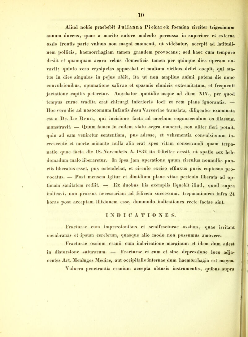 Aliud nobis praebebit Julianna Piekarek foemina circiter trigesimum annum ducens, quae a marito sutore maleolo percussa in superiore et externa ossis frontis parte vulnus non magni momenti, ut videbatur, accepit ad latitudi- nem pollicis, baeinorrliagiam tamen grandem provocans; sed haec cum tempore desiit et qxiamquam aegra rebus domesticis tamen per quinque dies operam na- vavit; quinto vero erjsipelas apparebat et multum viribus defici coepit, qui sta- tus in dies singulos in pejus abiit, ita ut non amplius animi potens die nono convulsionibus, spumatione salivae et spasmis clonicis extremitatum, et frequenti jactatione capitis peteretur. Augebatur quotidie usque ad diem XIV., per quod tempus curae tradita erat cbirurgi inferioris loci et rem jxlane ignorantis. — IIoc vero die ad nosocomium Infantis Jesu Varsoviae translata, diligenter examinata est a Dr. Le Brun, qui incisione facta ad morbum cognoscendum os illaesum monstravit. — ftuum tamen in eodem statu aegra maneret, non aliter fieri potuit, quin ad eam veniretur sententiam, pus adesse, et vehementia convulsionum in- crescente et morte minante nulla alia erat spes vitam conservandi quam trepa- natio quae facta die 18. Xovembris A. 1832 ita feliciter cessit, ut spatio sex heb- domadum malo liberaretur. In ipsa jam operatione quum circulus nonnullis pun- ctis liberatus esset, pus ostendebat, et circulo exciso effluxus puris copiosus pro- vocatus. — Post mensem igitur et dimidium plane vitae periculo liberata ad op- timam sanitatem rediit. — Ex duobus his exemplis liquebit illud, quod supra indicavi, non prorsus necessariam ad felicem successum, trepanationem infra 24 horas post acceptam illisionem esse, dummodo indicationes recte factae sint. I X D I C A T I O X E S. Fracturae cum impressionibus et semifracturae ossium, quae irritant membranas et ipsum cerebrum, quasque alio modo non possumus amovere. Fracturae ossium cranii cum imbricatione marginum et idem dum adest in distorsione suturarum. — Fracturae et cum et sine depressione loco adja- centes Al t. 3Ieninges Mediae, aut occipitalis internae dum haemorrhagia est magna. Vulnera penetrantia cranium accepta obtusis instrumentis, quibus supra
