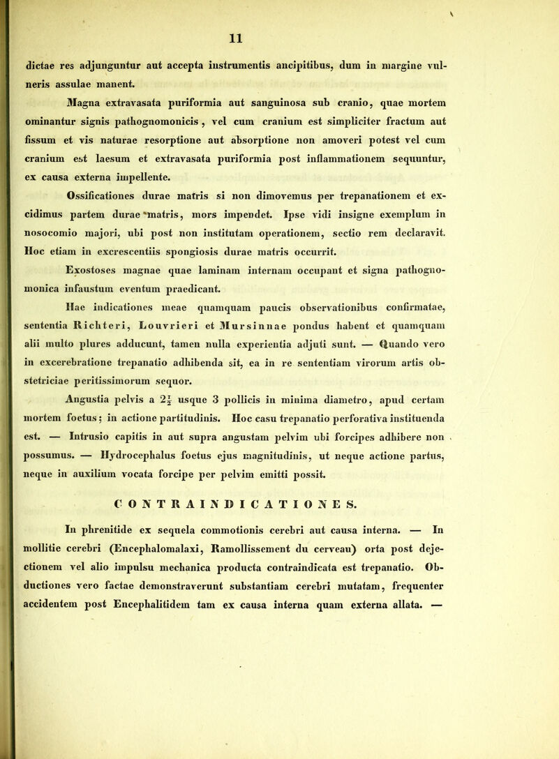 dictae res adjunguntur aut accepta instrumentis ancipitibus, dum in margine vul- neris assulae manent. Magna extravasata puriformia aut sanguinosa sub cranio, quae mortem ominantur signis pathognomonicis , vel cum cranium est simpliciter fractum aut fissum et vis naturae resorptione aut absorptione non amoveri potest vel cum cranium est laesum et extravasata puriformia post inflammationem sequuntur, ex causa externa impellente. Ossificationes durae matris si non dimovemus per trepanationem et ex- cidimus partem durae'matris, mors impendet. Ipse vidi insigne exemplum in nosocomio majori, ubi post non institutam operationem, sectio rem declaravit. Hoc etiam in excrescentiis spongiosis durae matris occurrit. Exostoses magnae quae laminam internam occupant et signa patlioguo- monica infaustum eventum praedicant. Ilae indicationes meae quamquam paucis observationibus confirmatae, sententia Richteri, Louvrieri et BIursinnae pondus habent et quamquam alii multo plures adducunt, tamen nulla experientia adjuti sunt. — (|uando vero in excerebratione trepanatio adhibenda sit, ea in re sententiam virorum artis ob- stetriciae peritissimorum sequor. Angustia pelvis a 2^ usque 3 pollicis in minima diametro, apud ceidam mortem foetus; in actione partitudinis. Hoc casu trepanatio perforativa instituenda est. — Intrusio capitis in aut supra angustam pelvim ubi forcipes adhibere non possumus. — Hydrocephalus foetus ejus magnitudinis, ut neque actione partus, neque in auxilium vocata forcipe per pelvim emitti possit. CONTRAINDICATIONES. In phrenitide ex sequela commotionis cerebri aut causa interna. — In mollitie cerebri (Encephalomalaxi, Ramollissement du cerveau) orta post deje- ctionem vel alio impulsu mechanica producta contraindicata est trepanatio. Ob- ductiones vero factae demonstraverunt substantiam cerebri mutatam, frequenter accidentem post Encephalitidem tam ex causa interna quam externa allata. —