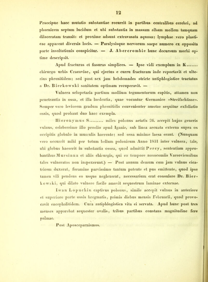 Praecipue haec mutatio substantiae recurrit in partibus centralibus cerebri, ad pbornicem septum lucidum et ubi substantia in massam albam mollem tamquam dilaceratam transit: et proxime adsunt extravasata aquosa; lymphae vero plasti- cae apparent diversis locis. — Paralysisque nervorum saepe numero ex opposita parte insultationis conspicitur. — J. Abercrombie hunc decursum morbi op- time descripsit. Apud fracturas et fissuras simplices. — Ipse vidi exemplum in K chirurgo urbis Cracoviae, qui ejectus e curru fracturam inde reportavit et ulte- rius phrenitidem; sed post sex jam hebdomades stricte antiphlogistice tractatus a Dr. Bie rkowski sanitatem optimam recuperavit. — Vulnera sclopetaida partium mollium tegumentorum capitis, attamen non penetrantia in ossa, et illa laedentia, quae vocantur Germanice «Streifschiisse». Semper vero leviorem gradum phrenitidis convenienter amotae sequitur exfoliatio ossis, quod probant duo haec exempla. Hieronymus S miles polonus aetatis 26. acce^Mt hujus generis vnlnus, celeberrimo illo proelio apud Iganic, sub linea arcuata externa supra os occipitis globulo in musculis haerente; sed ossa minime laesa erant. (Nunquam vero occurrit mihi per totum bellum polonicum Anno 1831 inter vulnera, tale, ubi globus haeserit in substantia ossea, quod admittit Percy, sententiam appro- bantibus 31 ursi nn a et aliis chirurgis, qui eo tempore nosocomiis Varsoviensibus tales vulneratos non inspexerunt.) — Post annum demum cum jam vulnus cica- tricem duxerat, foramine parvissimo tantum patente et pus emittente, quod ipse tamen vili pendens eo usque neglexerat, necessarium erat consulere Dr. Bier- kowski, qui dilato vulnere facile amovit sequestrum laminae externae. Iwan Lopuchin captivus polonus, simile accepit vulnus in anteriore et superiore paide ossis bregmatis, primis diebus mensis Februarii, quod provo- cavit encephalitidem. Cura antiphlogistica vita ei servata. Apud hunc post tres menses apparebat sequester ovalis, tribus partibus constans magnitudine fere palmae. Post A2)osceparnisinos.