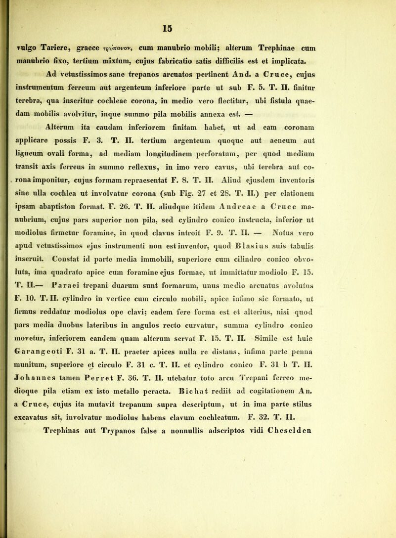 vulgo Tariere, graece rq-u:(avov, cum manubrio mobili; alterum Trepbinae cum manubrio fixo, tertium mixtum, cujus fabricatio satis difficilis est et implicata. Ad vetustissimos sane trepanos arenatos pertinent And. a Cruce, cujus instrumentum ferreum aut argenteum inferiore parte ut sub F. 5. T. II. finitur terebra, qua inseritur cochleae corona, in medio vero flectitur, ubi fistula quae- dam mobilis avolvitur, inque summo pila mobilis annexa est. — Alterum ita caudam inferiorem finitam habet, ut ad eam coronam applicare possis F. 3. T. II. tertium argenteum quoque aut aeneum aut ligneum ovali forma, ad mediam longitudinem perforatum, per quod medium transit axis ferreus in summo reflexus, in imo vero cavus, ubi terebra aut co- rona imponitur, cujus formam repraesentat F. 8. T. II. Aliud ejusdem inventoris sine ulla cochlea ut involvatur corona (sub Fig. 27 et 28. T. II.) per elationem ipsam abaptiston format. F. 26. T. II. aliudque itidem Audreae a Cruce ma- nubrium, cujus pars superior non pila, sed cylindro conico instructa, inferior ut modiolus firmetur foramine, in quod clavus introit F. 9. T. II. — Notus vero apud vetustissimos ejus instrumenti non est inventor, quod S Iasius suis tabulis inseruit. Constat id parte media immobili, superiore cum cilindro conico obvo- luta, ima quadrato apice cum foramine ejus formae, ut immittatur modiolo F. 15. T. n.— Paraei trepani duarum sunt formarum, unus medio arcu.atus avmlutus F. 10. T. II. cylindro in vertice cum circulo mobili, apice infimo sic formato, ut firmus reddatur modiolus ope clavi; eadem fere forma est et alterius, nisi quod pars media duobus lateribus in angulos recto curvatur, summa cylindro conico movetur, inferiorem eandem quam alterum servat F. 15. T. II. Simile est huic Garangeoti F. 31 a. T. II. praeter apices nulla re distans, infima parte penna munitum, superiore et circulo F. 31 c. T. II. et cylindro conico F. 31 b T. II. Johannes tamen Perret F. 36. T. II. utebatur toto arcu Trepani ferreo me- dioque pila etiam ex isto metallo peracta. Bichat rediit ad cogitationem An. a Cruce, cujus ita mutavit trepanum supra descriptum, ut in ima parte stilus excavatus sit, involvatur modiolus habens clavum cochleatum. F. 32. T. II. Trephinas aut Trypanos false a nonnullis adseriptos vidi Cheselden