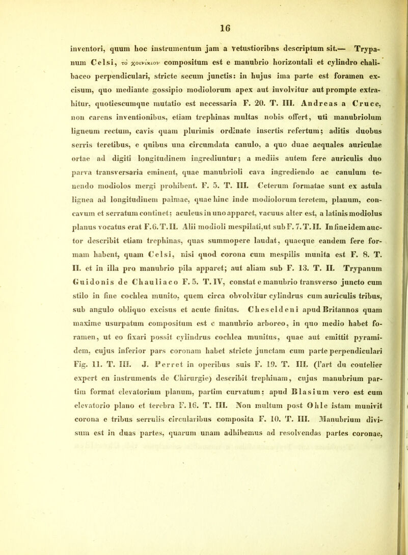 inventori, quum hoc instrumentum jam a vetustioribus descriptum sit.— Trypa- num Celsi, to' %ocvixLov compositum est e manubrio horizontali et cylindro cbali- baceo perpendiculari, stricte secum junctis: in hujus ima parte est foramen ex- cisum, quo mediante gossipio modiolorum apex aut involvitur aut prompte extra- hitur, quotiescumque mutatio est necessaria F. 20. T. III. Andre as a Cruce, non carens inventionibus, etiam trephinas multas nobis olTert, uti manubriolum ligneum rectum, cavis quam plurimis ordinate insertis refertum; aditis duobus serris teretibus, e quibus una circumdata canulo, a quo duae aequales auriculae ortae ad digiti longitudinem ingrediuntur; a mediis autem fere auriculis duo parva transversaria eminent, quae manubrioli cava ingrediendo ac canulum te- nendo modiolos mergi prohibent. F. 5. T. III. Ceterum formatae sunt ex astula lignea ad longitudinem palmae, quae hinc inde modiolorum teretem, planum, con- cavum et serratum continet; aculeus in uno apparet, vacuus alter est, a latinis modiolus planus vocatus erat F.6.T.II. Alii modioli mespilati,ut subF. 7.T.II. Infineidemauc- tor describit etiam trephinas, quas summopere laudat, quaeque eandem fere for- mam habent, quam Celsi, nisi quod corona cum mesj)ilis munita est F. 8. T. II. et in illa pro manubrio pila apparet; aut aliam sub F. 13. T. II. Trypanum Guidonis de Chauliaco F. 5. T. IV, constat e manubrio transverso juncto cum stilo in fine cochlea munito, quem circa obvolvitur cylindrus cum auriculis tribus, sub angulo obliquo excisus et acute finitus. Cheseldcni apud Britannos quam maxime usurpatum compositum est c manubrio arboreo, in quo medio habet fo- ramen, ut eo fixari possit cylindrus cochlea munitus, quae aut emittit pyrami- dem, cujus inferior pars coronam habet stricte junctam cum parte perpendiculari Fig. 11. T. ni. J. Ferret in operibus suis F. 19. T. I!I. (l’art du coutelier expert en iastruments de Chirurgie) describit trephinam, cujus manubrium par- tim format elevatorium planum, partim curvatum; apud BIasium vero est cum elcvatorio plano et terebra F. 16. T. III. iVon inultum post Ohle istam munivit corona e tribus serrulis circularibus composita F. 10. T. III. 3fanubrium divi- sum est in duas partes, quarum unam adhibemus ad resolvendas partes coronae.