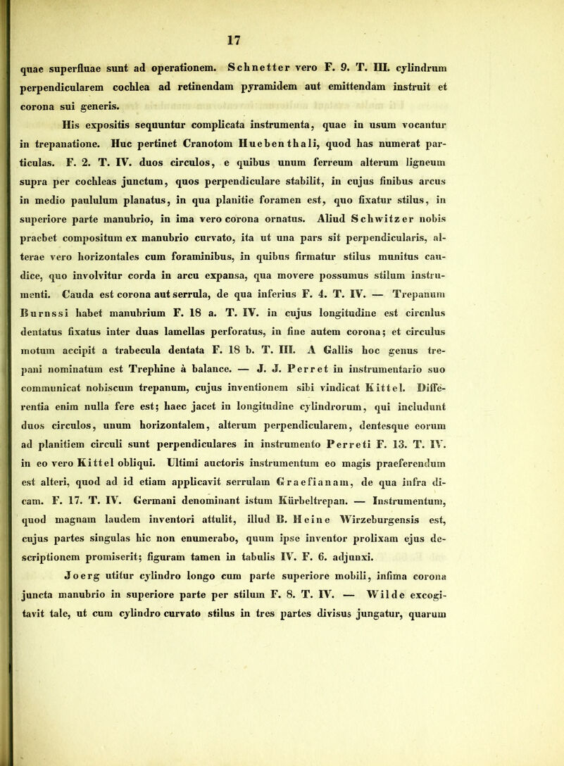 quae superfluae sunt ad operationem. Schnetter vero F. 9. T. III. cylindrum perpendicularem cochlea ad retinendam pyramidem aut emittendam instruit et corona sui generis. His expositis sequuntur complicata instrumenta, quae in usum vocantur in trepanatione. Huc pertinet Cranotom Huebenthali, quod has numerat par- ticulas. F. 2. T. IV. duos circulos, e quibus unum ferreum alterum ligneum supra per cochleas junctum, quos perpendiculare stabilit, in cujus Anibus arcus in medio paululum planatus, in qua planitie foramen est, quo fixatur stilus, in superiore parte manubrio, in ima vero corona ornatus. Aliud Schwitzer nobis praebet compositum ex manubrio curvato, ita ut una pars sit perpendicularis, al- terae vero horizontales cum foraminibus, in quibus firmatur stilus munitus cau- dice, quo involvitur corda in arcu expansa, qua movere possumus stilum instru- menti. Cauda est corona aut serrula, de qua inferius F. 4. T. IV. — Trepanum Burnssi habet manubrium F. 18 a. T. IV. in cujus longitudine est circulus dentatus fixatus inter duas lamellas perforatus, in line autem corona; et circulus motum accipit a trabecula dentata F. 18 b. T. III. A Gallis hoc genus tre- pani nominatum est Trephine a balance. — J. J. Ferret in instrumentario suo communicat nobiscum trepanum, cujus inventionem sibi vindicat Kittel. Diffe- rentia enim nulla fere est; haec jacet in longitudine cylindrorum, qui includunt duos circulos, unum horizontalem, alterum perpendicularem, dentesque eorum ad planitiem circuli sunt perpendiculares in instrumento Per reti F. 13. T. IV. in eo vero Kittel obliqui. Ultimi auctoris instrumentum eo magis praeferendum est alteri, quod ad id etiam applicavit serrulam Graefianain, de qua infra di- cam. F. 17. T. IV. Germani denominant istum Kiirbeltrepan. — Instrumentum, quod magnam laudem inventori attulit, illud B. Heine Wirzeburgensis est, cujus partes singulas hic non enumerabo, quum ipse inventor prolixam ejus de- scriptionem promiserit; figuram tamen in tabulis IV. F. 6. adjunxi. Joerg utitur cylindro longo cum parte superiore mobili, infima corona juncta manubrio in superiore parte per stilum F. 8. T. IV. — Wilde excogi- tavit tale, ut cum cylindro curvato stilus in tres partes divisus jungatur, quarum