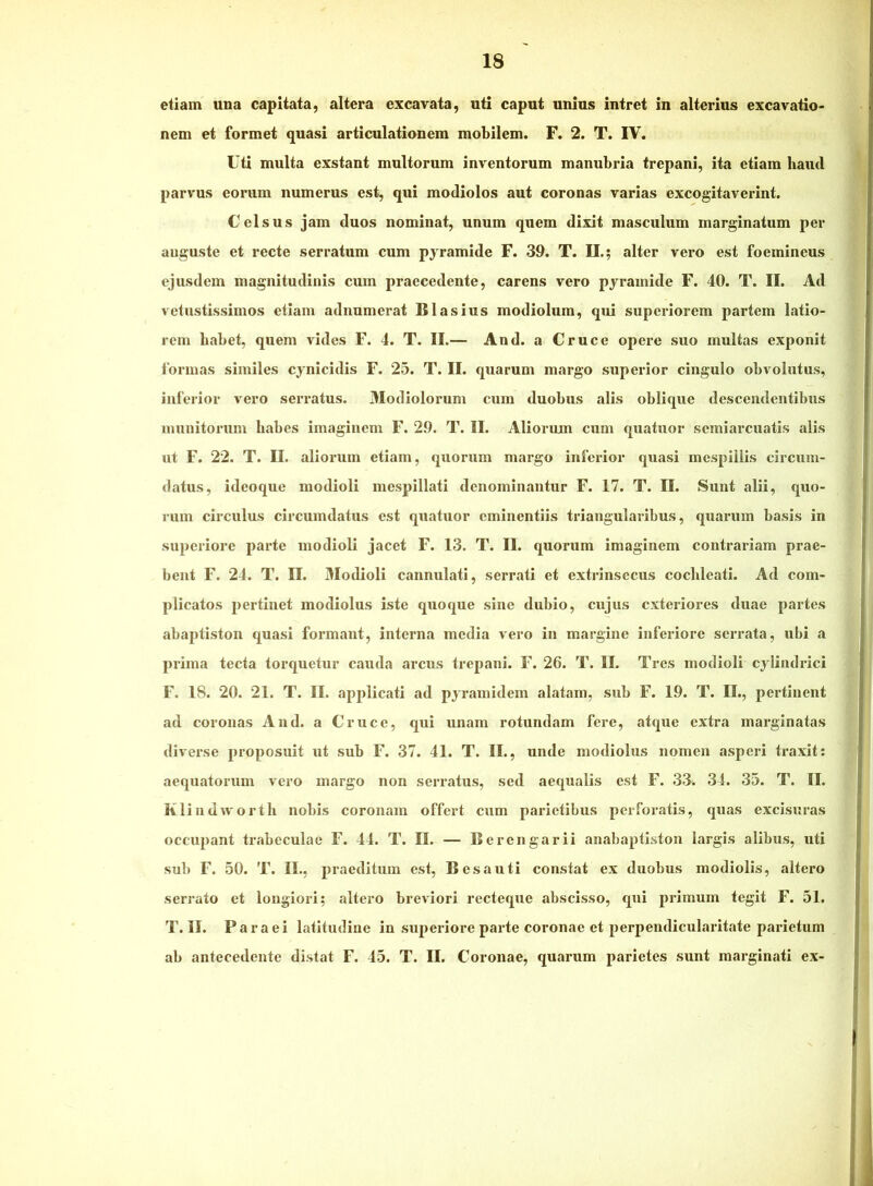 etiam una capitata, altera excavata, uti caput unius intret in alterius excavatio- nem et formet quasi articulationem mobilem. F. 2. T. IV. Uti multa exstant multorum inventorum manubria trepani, ita etiam haud parvus eorum numerus est, qui modiolos aut coronas varias excogitaverint. Celsus jam duos nominat, unum quem dixit masculum marginatum per auguste et recte serratum cum pyramide F. 39. T. II.; alter vero est foemineus ejusdem magnitudinis cum praecedente, carens vero pyramide F. 40. T. II. Ad vetustissimos etiam adnumerat BIasius modiolum, qui superiorem partem latio- rem habet, quem vides F. 4. T. II.— And. a Cruce opere .suo multas exponit formas similes cynicidis F. 25. T. II. quarum margo superior cingulo obvolutus, inferior vero serratus. Modiolorum cum duobus alis oblique descendentibus inunitorum habes imaginem F. 29. T. II. Aliorum cum quatuor scmiarcuatis alis ut F. 22. T. II. aliorum etiam, quorum margo inferior quasi mespillis circum- datus, ideoque modioli mespillati denominantur F. 17. T. II. Sunt alii, quo- rum circulus circumdatus est quatuor eminentiis triangularibus, quarum basis in superiore parte modioli jacet F. 13. T. II. quorum imaginem contrariam prae- bent F. 24. T. II. Modioli cannulati, serrati et extrinsecus cochleati. Ad com- plicatos pertinet modiolus iste quoque sine dubio, cujus exteriores duae partes abaptiston quasi formant, interna media vero in margine inferiore serrata, ubi a prima tecta torquetur cauda arcus trepani. F. 26. T. II. Tres modioli cylindrici F. 18. 20. 21. T. II. applicati ad pyramidem alatam, sub F. 19. T. II., pertinent ad coronas And. a Cruce, qui unam rotundam fere, atque extra marginatas diverse proposuit ut sub F. 37. 41. T. II., unde modiolus nomen asperi traxit: aequatorum vero margo non serratus, sed aequalis est F. 33. 34. 35. T. II. Klindworth nobis coronam offert cum parietibus perforatis, quas excisuras occupant trabeculae F. 44. T. II. — Berengarii anabaptiston largis alibus, uti sub F. 50. T. II., praeditum est, B es a uti constat ex duobus modiolis, altero serrato et longiori; altero breviori recteque abscisso, qni primum tegit F. 51, T. II. Paraei latitudine in superiore paide coronae et perpendiculai-itate parietum ab antecedente distat F. 45. T. II. Coronae, quarum parietes sunt marginati ex-