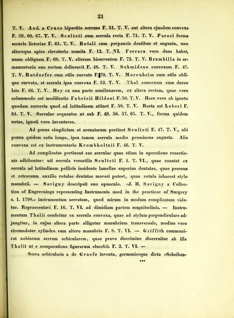 T. V. And. a Cruce bipartito serrans F. 51. T. V. aut altera ejusdem convexa F. 59. 60. 67. T. V. Sculteti cum serrula recta F. 71. T. V. Para ei forma securis lictoriae F. 61, T. V. Botali cum perpaucis dentibus et angusta, uno alteroque apice elevatorio munita F. 12. T. jVI. Fer rara vero duas babet, unam obliquam F. 68. T. V. alteram biserrentem F. 72. T. V. Brambilla in ar- mamentorio suo rectam delineavit F. 48. T. V. Schmidens convexam F. 45. T. V. Rutdorfer cum stilo curvato F.|70. T. V. 3Iorenheim cum stilo obli- que curvato, et serrula ipsa convexa F. 52. T. V. Thal convexam cum dorso lato F. 66. T. V. Hej ex una parte semilunarem, ex altera rectam, quae vero solummodo est modificatio Fabricii Hildani F. 50. T. V. Haec vero ab ignoto quodam correcta quod ad latitudinem attinet F. 58. T. V. Recta est Leberi F. 64. T. V. Serrulae sequentes ut sub F. 49. 56. 57. 65. T. V., forma quidem notae, ignoti vero inventores. Ad genus simplicium et arcuatarum pertinet Sculteti F. 47. T. V., ubi penna quidem satis longa, ipsa tamen serrula medio pi’ominens angusta. Alia convexa est ex instrumentario Krombholtzii F. 46. T. V. Ad complicatas pertinent eae serrulae quae etiam in operatione resectio- nis adhibentur: uti serrula versatilis Sculteti F. 4. T. VI., quae constat ex serrula ad latitudinem pollicis insidente lamellae superius dentatae, quae prorsus et retrorsum auxilio rotulae dentatae moveri potest, quae rotula inhaeret stjlo manubrii. — Savigny descripsit suo opusculo. »J. II. Savignj a Collec- tion of Engrevnings representing Instruments used in the practicae of Surgery s. 1. 1798.« instrumentum serratum, quod mirum in modum complicatum vide- tur. Repraesentavi F. 16. T. VI. ad dimidiam partem magnitudinis. — Instru- mentum Thalii conficitur ex serrula convexa, quae ad stylum perpendiculare ad- jungitur, in cujus altera parte alligatur manubrium transversale, medius vero circumdatur cylindro cum altero manubrio F. 8. T. VI. — Griffith communi- cat nobiscum serram orbicularem, quae pravo discrimine discernitur ab illa Thalii ut e comparatione figurarum elucebit. F. 2. T. VI. —■ Serra orbicularis a de Graefe inventa, germaniceque dicta «Scheiben- ***