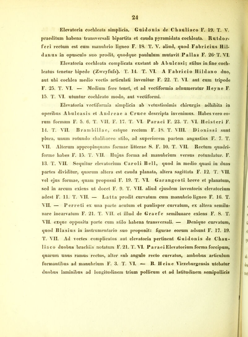 Elevatoria coclileata simplicia. Guidonis de Chauliaco F. 19. T. V. praeditum habena transversali bipartita et cauda pyramidata coclileata. Rutdor- feri rectum est cum manubrio ligneo F. 18, T. V. aliud, quod Fabricius Hil- danus in opusculo suo prodit, quodque paululum mutavit Pallas F. 26’T. VI. Elevatoria cocblcata complicata exstant ab Abulcasi; stilus in fine coeb- Icatus tenetur bipede (Zwcyfufs). T. 14. T. VI. A Fabricio Ilildano duo, aut ubi cochlea medio vectis articulati invenitur F. 22. T. VI. aut cum tripede F. 25. T. VI. — Medium fere tenet, et ad vectiformia adnumeratur Heyne F. 15. T. VI. utuntur cocbleato modo, aut vectiformi, Elevatoria vectiformia simplicia ab vetustissimis chirurgis adbibita in operibus Abulcasis et Andreae a Cruce descripta invenimus. Ilabes vero eo- rum formam F. 5. 6. T. VII. F. 17. T. VI. Par a ei F. 23. T. VI. II ei st eri F. 14. T. VII. Br ambi 11 a e, estque rectum F. 18. T. VIII. Dionissi sunt plura, unum rotundo cbalibaceo stilo, ad superiorem partem angustius F. 7. T. VII. Alterum appropinquans formae litterae S. F. 10. T. VII. Rectum quadri- forine habes F. 15. T, VII. Hujus forma ad manubrium versus rotundatur. F. 13. T. VII. Sequitur elevatorium Caroli Bell, quod in medio quasi in duas partes dividitur, quarum altera est cauda planata, altera sagittata F. 12. T. VII. vel ejus formae, quam proposui F. 19. T. VI. Garangeoti breve et planatum, sed in arcum exiens ut docet F. 9. T. VII. aliud ejusdem inventoris elevatorium adest F. 11. T. VII. — Latta prodit curvatum cum manubrio ligneo F. 16. T. VII. — P er reti ex una parte acutum et paulisper curvatum, ex altera semilu- nare incurvatum F. 21. T. VII. et illud de Graefe semilunare exiens F. 8. T. VII. exque opposita parte cum stilo habena transversali. — Denique curvatum, quod Blasius in iiistrumentario .suo proponit: figurae eorum adsunt F. 17. 19. T. VII. Ad vectes complicatos aut elevatoria pertinent Guidonis de Chau- liaco duobus brachiis notatum F. 21. T. VI. P ara ei Elevatorium forma forcipum, quarum unus ramus rectus, alter sub angulo recto curvatus, ambobus articulum formantibus ad manubrium F, 3, T. VI. B. llciiie Virzeburgensis utebatur duobus laminibus ad longitudinem trium pollicum et ad latitudinem semipollicis