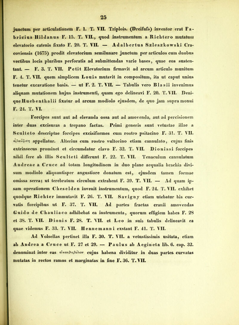 junctum per articulationem F. 1. T. VII. Triplois. (Dreifufs) inventor erat Fa- bricius Hildanus F. 15. T. VII., quod instrumentum a Richtero mutatum elevatorio catenis fixato F. 20. T. VII. — Adalbertus Szleszkowski Cra- coviensis (1675) prodit elevatorium semilunare junctum per articulos cum duobus vectibus locis pluribus perforatis ad submittendas varie bases, quae eos susten- tant. — F. 3. T. VII. Petit Elevatorium firmavit ad arcum articulo munitum F. 4. T. VII. quem simplicem Louis mutavit in compositum, ita ut caput unius tenetur excavatione basis. — ut F. 2. T. VII. — Tabulis vero BIasii invenimus aliquam mutationem hujus instrumenti, quam ego delineavi F. 20. T. VII. Reni- que Ilueb enthalii fixatur ad arcum modiolo ejusdem, de quo jam supra monui F. 24. T. VI. Forcipes sunt aut ad elevanda ossa aut ad amovenda, aut ad percisioncm inter duas excisuras a trepano factas. Primi generis sunt vetustae illae a Sculteto descriptae forcipes excisiformes cum rostro psitacino F. 31. T. \TI. aj3a«4io'i; appellatur. Alterius cum rostro vultorino etiam cannulato, cujus finis extrinsecus prominet et circumdatur clavo F. 32. T. VII. Bionissi forcipes nihil fere ab illis Sculteti differunt F. 22. T. VII. Tenaculum cannulatum And rea e a Cruce ad totam longitudinem in duo plane aequalia brachia divi- sum modiolo aliquantisper angustiore donatum est, ejusdem tamen formae omissa serra; ut terebratum circulum extrahent F. 39. T. VII. — Ad quam ip- sam operationem Cheselden invenit instrumentum, quod F. 24. T. VIL exhibet quodque Richter immutavit F. 26. T. VII. Savignj etiam utebatur bis cur- vatis forcipibus ut F. 37. T. VII. Ad partes fractas cranii amovendas Guido de Chauliaco adhibebat ea instrumenta, quorum effigiem habes F. 28 et 38. T. VII. Dionis F. 28. T. VII. et Leo in suis tabulis delineavit ea quae videmus F. 33. T. VII. Uennemanni exstant F. 41. T. VII. Ad Volsellas pertinet illa F. 30. T. VIL a vetustissimis usitata, etiam ab Andrea a Cruce ut F. 27 et 29. — Paulus ab Aegineta lib. 6. cap. 32. denominat inter eas dxav^o,36\ov cujus habena dividitur in duas partes curvatas mutatas in rectos ramos et marginatas in fine F. 36. T. VII.