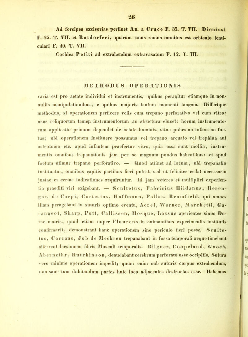 Ad forcipes excisorias pertinet An. a Cruce F. 35. T. VII. Dionissi F. 25. T. Vn. et Rutdorferi, quarum unus ramus munitus est orbiculo lenti* culari F. 40. T. VII. Cochlea Petiti ad extrahendum extravasatum F. 12. T. III. METHODUS OPERATIONIS varia est pro aetate individui et instrumentis, quibus peragitur etiamque in non- nullis manipulationibus, e quibus majoris tantum momenti tangam. DifFertque methodus, si operationem perficere velis cum trepano perforativo vel cum vitro; usus reliquorum tameji instrumentorum ac structura elucet: horum instrumento- rum applicatio primum dependet de aetate hominis, sitne pubes an infans an foe- tus; ubi operationem instituere possumus vel trepano arcuato vel trephina aut osteotomo etc. apud infantem praefertur vitro, quia ossa sunt mollia, instru- mentis omnibus trepanatiouis jam per se magnum pondus habentibus: et apud foetum utimur trepano perforativo. — <luod attinet ad locum, ubi trepanatio instituatur, omnibus capitis partibus fieri potest, sed ut feliciter cedat necessario justae et certae indicationes'^'equiruntur. Id jam veteres et multiplici experien- tia praediti viri exigebant. — Scultetus, Fabricius IIIIdanus, Beren- gar, de Carpi, Cortesius, lloffmann, Pallas, Bromficld, qui omnes illauj peragebant in suturis optimo eventu. Aerei, Warner, 3Iarchctti, Ga- rangeot, Sharp, Pott, Callissen, Mosque, Lassus aperientes sinus Du- rae matris, quod etiam nuper Flo urens in animantibus experimentis institutis confirmavit, demonstrant hanc operationem sine periculo fieri posse. Sculte- lus, Carcauo, Job de 3Ieckren trepanabant in fossa temporali neque timebant alFerrent laesionem fibris 3Iusculi temporalis. Bilguer, Coopeland, Gooch, A b e r n e t h j, II u t c h i n s o n, denudabant cerebrum perforato osse occipitis. Sutura vero minime operationem impedit; quum enim sub sutuins corpus extrahendum, non sane tum dubitandum partes huic loco adjacentes destructas esse. Habemus