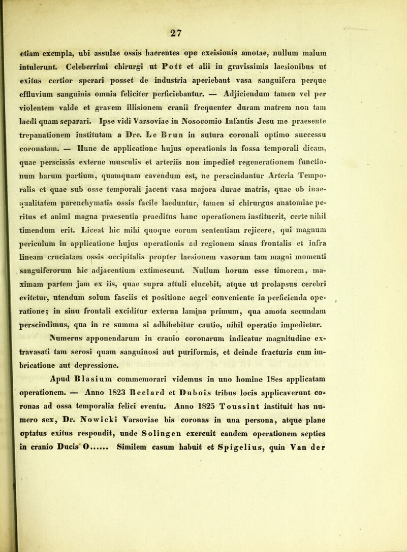 etiam exempla, ubi assulae ossis haerentes ope excisionis amotae, nullum malum intulerunt. Celeberrimi chirurgi ut Pott et alii in gravissimis laesionibus ut exitus certior sperari posset de industria aperiebant vasa sanguifera perque effluvium sanguinis omnia feliciter perficiebantur. — Adjiciendum tamen vel per violentem valde et gravem illisionem cranii frequenter duram matrem non tam laedi quam separari. Ipse vidi Varsoviae in Nosocomio Infantis Jesu me praesente trepanationem institutam a Dre. Le Brun in sutura coronali optimo successu coronatam. — Ilunc de applicatione hujus operationis in fossa temporali dicam, quae perscissis externe musculis et arteriis non impediet regenerationem functio- num harum partium, quamquam cavendum est, ne perscindantur Arteria Tempo- ralis et quae sub osse temporali jacent vasa majora durae matris, quae ob inae- qualitatem parenchymatis ossis facile laeduntur, tamen si chirurgus anatomiac pe- ritus et animi magna praesentia praeditus hanc operationem instituerit, certe nihil timendum erit. Liceat hic mihi quoque eorum sententiam rejicere, qui magnum periculum in applicatione hujus operationis ad regionem sinus frontalis et infra lineam cruciatam ojssis occipitalis propter laesionem vasorum tam magni momenti sanguiferorum hic adjacentium extimescunt. Nullum horum esse timorem, ma- ximam partem jam ex iis, quae supra attuli elucebit, atque ut prolapsus cerebri evitetur, utendum solum fasciis et positione aegri conveniente in perficienda ope- ratione; in sinu frontali exciditur externa lamina primum, qua amota secundam perscindimus, qua in re summa si adhibebitur cautio, nihil operatio impedietur. Numerus apponendarum in cranio coronarum indicatur magnitudine ex- travasati tam serosi quam sanguinosi aut puriformis, et deinde fracturis cum im- bricatione aut depressione. Apud BIasium commemorari videmus in uno homine 18es applicatam operationem. — Anno 1823 Beclard et Dubois tribus locis applicaverunt co- ronas ad ossa temporalia felici eventu. Anno 1825 Toussint instituit has nu- mero sex, Dr. Novvicki Varsoviae bis coronas in una persona, atque plane optatus exitus respondit, unde Solingen exercuit eandem operationem septies in cranio Ducis'O Similem casum habuit et Spigelius, quin Van der
