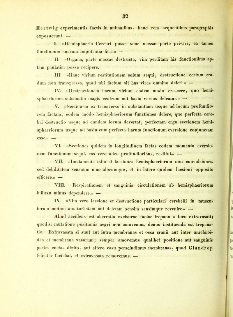 Ilcrtwlg experimentis factis in animalibus, hanc rem sequentibus paragrapliis exposuerunt. — I. »Hemispliaeria Cerebri posse suae massae parte privari, ea tamen functionum suarum impotentia fieri.<c — II. «Organa, parte massae destructa, vim perditam his functionibus ap- tam pauiatim posse recipere. III. «Hanc virium restitutionem solum sequi, destructione certum gra- dum non transgressa, quod ubi factum sit has vires omnino deleri.« — IV. «Destructionem harum virium eodem modo crescere, quo hemi- sphaeriorum substantia magis centrum aut basin versus deleatur.w — V. «Sectionem ex transverso in substantiam usque ad locum profundio- rem factam, eodem modo hemisphaeriorum functiones delere, quo perfecta cere- bri destructio usque ad eundem locum devertat, perfectam ergo sectionem hemi- sphaerioi’um usque ad basin cum perfecta harum functionum eversione conjunctam esse.ii — VI. «Sectiones quidem in longitudinem factas eodem momento eversio- nem functionum sequi, eas vero adeo profundioribus, restitui.« — VII. «Incitamenta talia et laesiones hemisphaeriorum non convulsione.s, sed debilitatem sensuum musculorumque, et in latere quidem laesioni opposito efficere.w — Vin. «Respirationem et sanguinis circulationem ab hemisphaeriorum influxu minus dependere.» — IX. «Vim vero laesione et destructione particulari cerebelli in muscu- lorum motum aut turbatam aut deletam sensim sen.simque revenire.» — Aliud accidens est aberratio excisurae factae trepano a loco cxtravasati; quod si mutatione positionis aegri non amovemu.s, denuo instituenda est trepana- tio. Extravasata si sunt aut intra membranas et ossa cranii aut inter arachnoi- dea et membrana vasorum; semper amovemus qualibet positione aut sanguinis partes coctas digito, aut altero casu perscindimus membranas, quod Glandrop felieiter faciebat, et extravasata removemus. —-