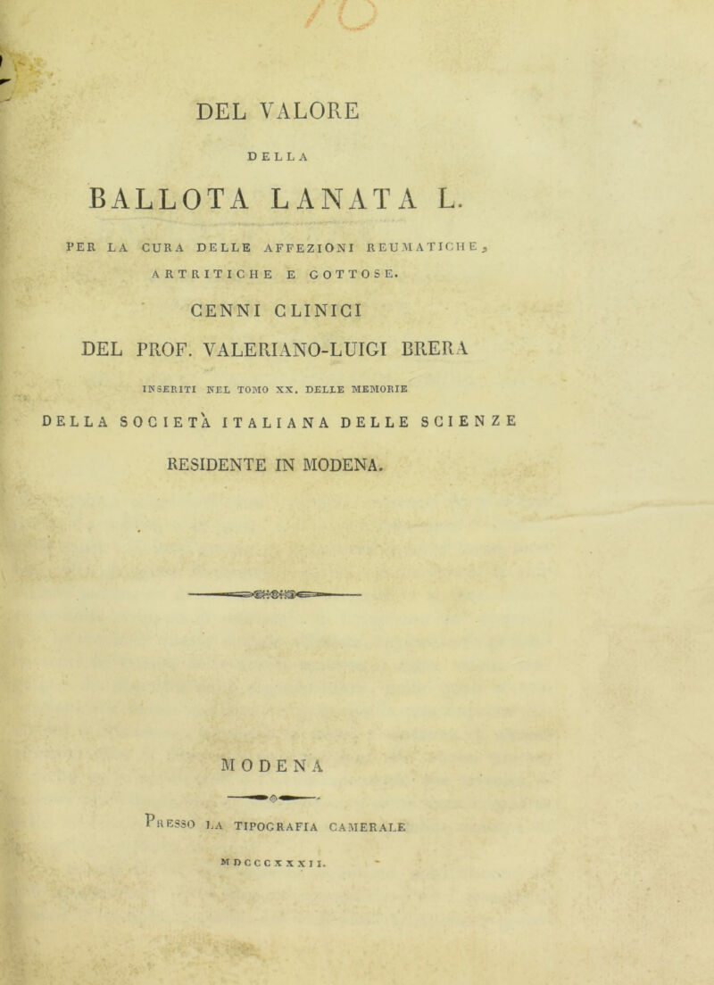 DEL VALORE DELLA BALLOTA LANATA L. PER LA CURA DELLE AFFEZIONI REUMATICHE 9 ARTRITICHE E GOTTOSE. CENNI CLINICI DEL PROF. VALErdANO-LUIGI BRERA INSERITI NEL TOMO XX. DELLE MEMORIE DELLA SOCIETÀ ITALIANA DELLE SCIENZE RESIDENTE IN MODENA. MODE N A Pii RESSO LA TIPOGRAFIA CAMERALE