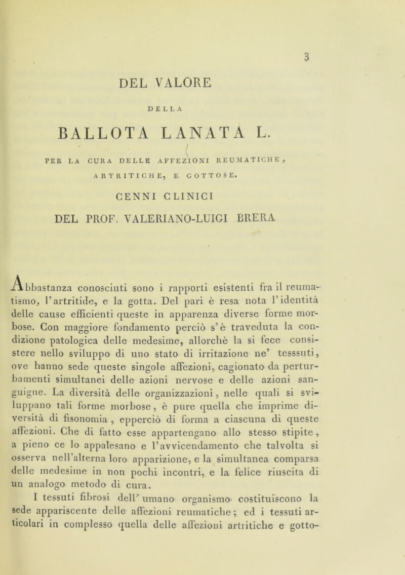 s DEL VALORE DELLA BALLOTA LANATA L. / PER LA CURA DELLE AFFEZIONI REUMATICHE , ARTRITICHE, E GOTTOSE. CENNI CLINICI DEL PROF, VALERI ANO-LUIGI BRERA Abbastanza conosciuti sono i rapporti esistenti fra il reuma- tismo, l’artritide, e la gotta. Del pari è resa nota l’identità delle cause efficienti queste in apparenza diverse forme mor- bose. Con maggiore fondamento perciò s’è traveduta la con- dizione patologica delle medesime, allorché la si fece consi- stere nello sviluppo di uno stato di irritazione ne’ tesssuti, ove hanno sede queste singole affezioni, cagionato da pertur- bamenti simultanei delle azioni nervose e delle azioni san- guigne. La diversità delle organizzazioni, nelle quali si svi- luppano tali forme morbose, è pure quella che imprime di- versità di fisonomia , epperciò di forma a ciascuna di queste affezioni. Che di fatto esse appartengano allo stesso stipite, a pieno ce lo appalesano e l’avvicendamento che talvolta si osserva nelFalterna loro apparizione, e la simultanea comparsa delle medesime in non pochi incontri, e la felice riuscita di un analogo metodo di cura. I tessuti fibrosi dell’ umano organismo costituiscono la sede appariscente delle affezioni reumatiche ; ed i tessuti ar- ticolari in complesso quella delle affezioni artritiche e gotto-