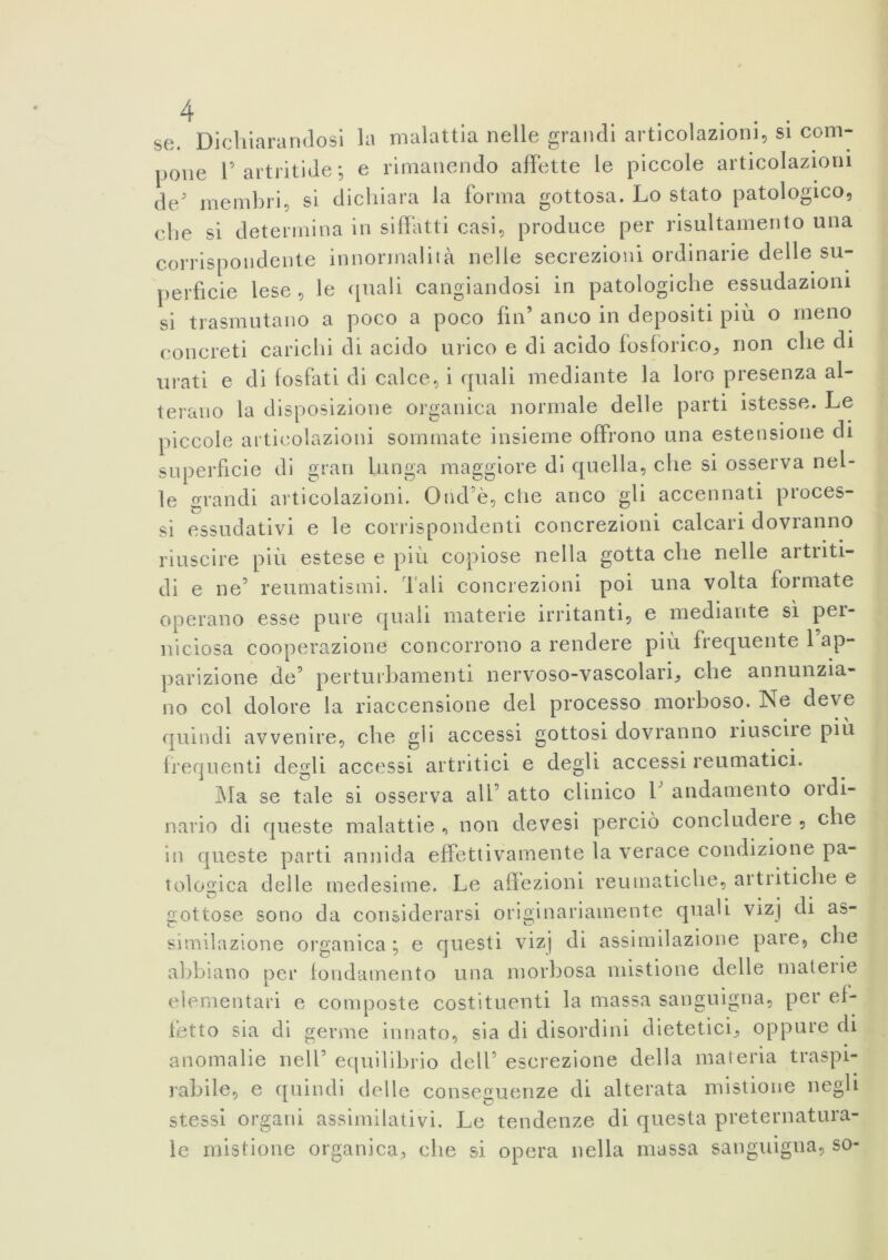 se. Dichiarandosi la malattia nelle grandi articolazioni, si com- pone F artriti de *, e rimanendo affette le piccole articolazioni de membri, si dichiara la forma gottosa. Lo stato patologico, che si determina in siffatti casi, produce per risultamento una corrispondente in normalità nelle secrezioni ordinarie delle su- perficie lese , le quali cangiandosi in patologiche essudazioni si trasmutano a poco a poco fin’ anco in depositi più o meno concreti carichi di acido urico e di acido fosforico* non che di urati e di fosfati di calce, i quali mediante la loro presenza al- terano la disposizione organica normale delle parti istesse. Le piccole articolazioni sommate insieme offrono una estensione di superficie di gran lunga maggiore di quella, che si osserva nel- le grandi articolazioni. Ond’è, die anco gli accennati proces- si essudativi e le corrispondenti concrezioni calcari dovranno riuscire più estese e più copiose nella gotta che nelle artriti- di e ne5 reumatismi. Tali concrezioni poi una volta formate operano esse pure quali materie irritanti, e mediante sì per- niciosa cooperazione concorrono a rendere più frequente 1 ap- parizione de5 perturbamenti nervoso-vascolari* che annunzia- no col dolore la riaccensione del processo morboso. Tse deve quindi avvenire, che gli accessi gottosi dovranno riuscii e più frequenti degli accessi artritici e degli accessi reumatici. Ma se tale si osserva all’ atto clinico V andamento 01 di- nario di queste malattie , non devesi perciò concludere , che in queste parti annida effettivamente la verace condizione pa- tologica delle medesime. Le affezioni reumatiche, artritiche e gottose sono da considerarsi originariamente quali vizj di as- similazione organica ; e questi vizj di assimilazione pare, che abbiano per fondamento una morbosa mistione delle matene elementari e composte costituenti la massa sanguigna, per ef- fetto sia di germe innato, sia di disordini dietetici* oppure di anomalie nell5 equilibrio dell5 escrezione della materia traspi- rabile, e quindi delle conseguenze di alterata mistione negli stessi organi assimilativi. Le tendenze di questa preternatura- le mistione organica* che si opera nella massa sanguigna, so-