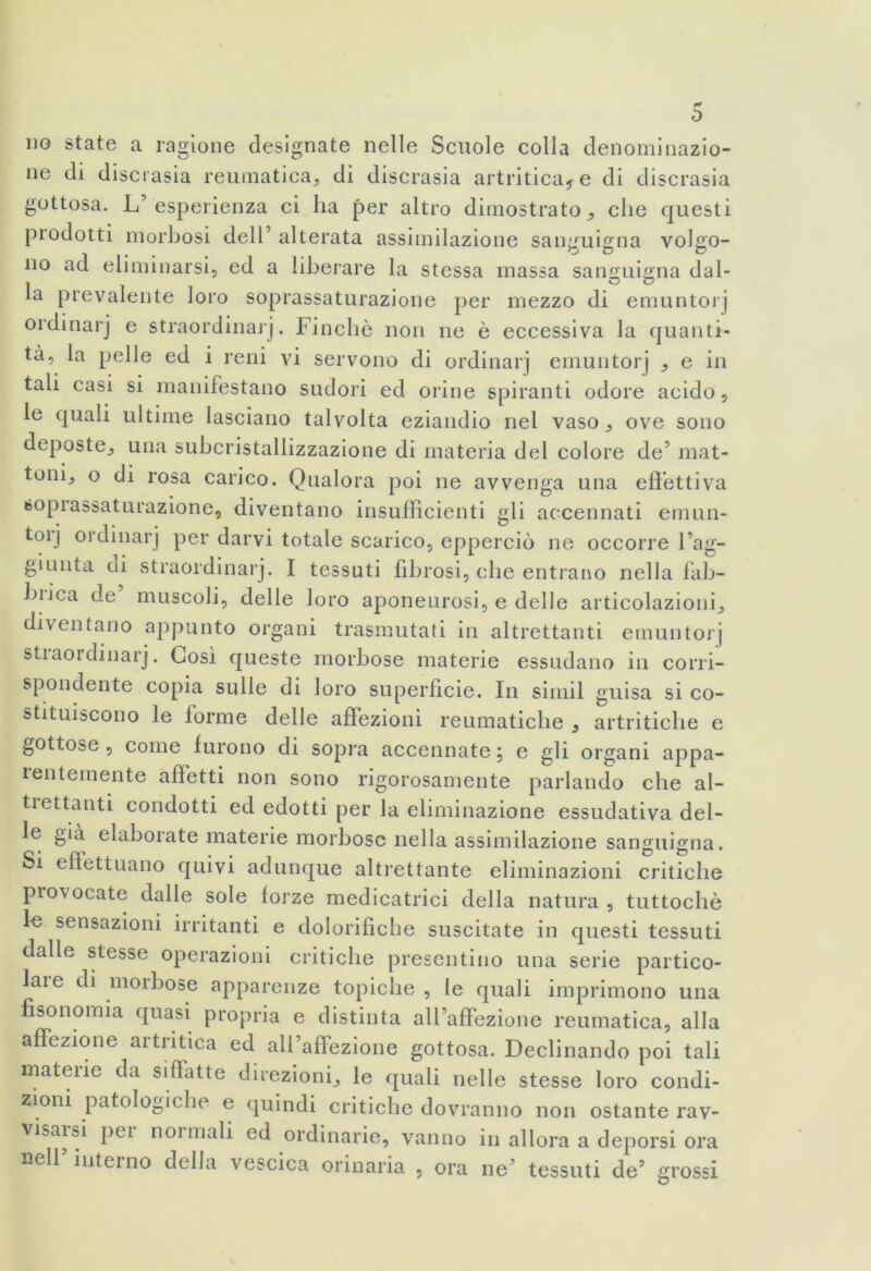 p* no state a ragione designate nelle Scuole colla denominazio- ne di discrasia reumatica* di discrasia artritica* e di discrasia gottosa. L’esperienza ci ha per altro dimostrato* che questi prodotti morbosi dell’ alterata assimilazione sanguigna volgo- no ad eliminarsi, ed a liberare la stessa massa sanguigna dal- la prevalente loro soprassaturazione per mezzo di emuntorj ordinar] e straordinarj. Finché non ne è eccessiva la quanti- tà, la pelle ed i reni vi servono di ordinarj emuntorj * e in tali casi si manifestano sudori ed orine spiranti odore acido, le quali ultime lasciano talvolta eziandio nel vaso* ove sono deposte* una subcristallizzazione di materia del colore de’ mat- toni* o di rosa carico. Qualora poi ne avvenga una effettiva soprassaturazione, diventano insufficienti gli accennati emun- toij oidmarj per darvi totale scarico, epperciò ne occorre Fag- giunta di straordinarj. I tessuti fibrosi, che entrano nella fab- biica de muscoli, delle loro aponeurosi, e delle articolazioni* diventano appunto organi trasmutati in altrettanti emuntorj straordinarj. Così queste morbose materie essudano in corri- spondente copia sulle di loro superficie. In simil guisa si co- stituiscono le forme delle affezioni reumatiche * artritiche e gottose , come furono di sopra accennate, e gli organi appa- lentemente affetti non sono rigorosamente parlando che al- trettanti condotti ed edotti per la eliminazione essudativa del- le già elaborate materie morbose nella assimilazione sanguigna. Si effettuano quivi adunque altrettante eliminazioni critiche provocate dalle sole forze medicatrici della natura , tuttoché le sensazioni irritanti e dolorifiche suscitate in questi tessuti dalle stesse operazioni critiche presentino una serie partico- lare di morbose apparenze topiche , le quali imprimono una fisonomia quasi propria e distinta all’affezione reumatica, alla affezione artritica ed all’affezione gottosa. Declinando poi tali materie da siffatte direzioni* le quali nelle stesse loro condi- zioni patologiche e quindi critiche dovranno non ostante rav- visarsi pei noimali ed ordinarie, vanno in allora a deporsi ora nell interno della vescica orinaria , ora ne’ tessuti de’ grossi