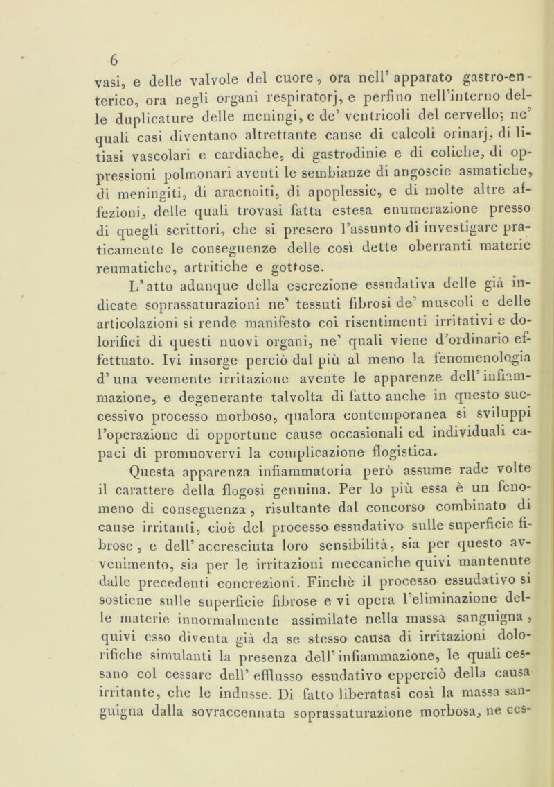 vasi, e delle valvole del cuore, ora nell’apparato gastro-en- terico, ora negli organi respiratori, e perfino nell’interno del- le duplicature delle meningi, e de’ventricoli del cervello, ne’ quali casi diventano altrettante cause di calcoli orinarj, di li- tiasi vascolari e cardiache, di gastrodinie e di coliche, di op- pressioni polmonari aventi le sembianze di angoscie asmatiche, di meningiti, di aracnoiti, di apoplessie, e di molte altre af- fezioni, delle quali trovasi fatta estesa enumerazione presso di quegli scrittori, che si presero l’assunto di investigare pra- ticamente le conseguenze delle cosi dette oberranti materie reumatiche, artritiche e gottose. L’atto adunque della escrezione essudativa delle già in- dicate soprassaturazioni ne’ tessuti fibrosi de’ muscoli e delle articolazioni si rende manifesto coi risentimenti irritativi e do- lorifici di questi nuovi organi, ne’ quali viene d ordinario ef- fettuato* Ivi insorge perciò dal più al meno la fenomenologia d’una veemente irritazione avente le apparenze dell’infiam- mazione, e degenerante talvolta di fatto anche in questo suc- cessivo processo morboso, qualora contemporanea si sviluppi l’operazione di opportune cause occasionali ed individuali ca- paci di promuovervi la complicazione flogistica. Questa apparenza infiammatoria però assume rade volte il carattere della flogosi genuina. Per lo più essa è un feno- meno di conseguenza , risultante dal concorso combinato di cause irritanti, cioè del processo essudativo sulle superficie fi- brose , e dell’accresciuta loro sensibilità, sia per questo av- venimento, sia per le irritazioni meccaniche quivi mantenute dalle precedenti concrezioni. Finché il processo essudativo si sostiene sulle superficie fibrose evi opera 1 eliminazione del- le materie innormalmente assimilate nella massa sanguigna , quivi esso diventa già da se stesso causa di irritazioni dolo- rifiche simulanti la presenza dell’infiammazione, le quali ces- sano col cessare dell’ efflusso essudativo epperciò della causa irritante, che le indusse. Di fatto liberatasi così la massa san- guigna dalla sovraccennata soprassaturazione morbosa, ne ces-