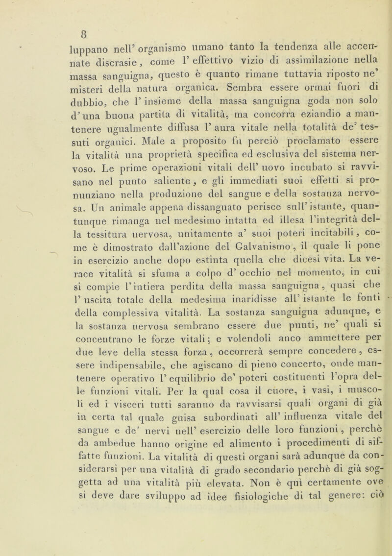 lappano nell5 organismo umano tanto la tendenza alle accen- nate discrasie, come 1’effettivo vizio di assimilazione nella massa sanguigna, questo è quanto rimane tuttavia riposto ne’ misteri della natura organica. Sembra essere ormai fuori di dubbio, che F insieme della massa sanguigna goda non solo d'una buona partita di vitalità, ma concorra eziandio aman- tenere ugualmente diffusa F aura vitale nella totalità de5 tes- suti organici. Male a proposito fu perciò proclamato essere la vitalità una proprietà specifica ed esclusiva del sistema ner- voso. Le prime operazioni vitali dell’ uovo incubato si ravvi- sano nel punto saliente, e gli immediati suoi effetti si pro- nunziano nella produzione del sangue e della sostanza nervo- sa. Un animale appena dissanguato perisce sull’istante, quan- tunque rimanga nel medesimo intatta ed illesa Fintegrità del- la tessitura nervosa, unitamente a’ suoi poteri incitabili, co- me è dimostrato dalfazione del Galvanismo , il quale li pone in esercizio anche dopo estinta quella che dicesi vita. La ve- race vitalità si sfuma a colpo d’ occhio nel momento, in cui si compie l'intiera perdita della massa sanguigna, quasi che F uscita totale della medesima inaridisse all’ istante le fonti della complessiva vitalità. La sostanza sanguigna adunque, e la sostanza nervosa sembrano essere due punti, ne’ quali si concentrano le forze vitali ; e volendoli anco ammettere per due leve della stessa forza, occorrerà sempre concedere, es- sere indi pensabile, che agiscano di pieno concerto, onde man- tenere operativo F equilibrio de1 poteri costituenti l opra del- le funzioni vitali. Per la qual cosa il cuore, i vasi, i musco- li ed i visceri tutti saranno da ravvisarsi quali organi di già in certa tal quale guisa subordinati all’ influenza vitale dei sangue e de’ nervi nell’ esercizio delle loro funzioni , perchè da ambedue hanno origine ed alimento i procedimenti di sif- fatte funzioni. La vitalità di questi organi sarà adunque da con- siderarsi per una vitalità di grado secondario perchè di già sog- getta ad una vitalità più elevata. Non è qui certamente ove si deve dare sviluppo ad idee fisiologiche di tal genere: ciò