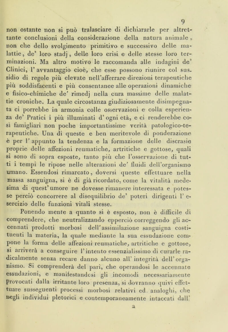 non ostante non si può tralasciare di dichiararle per altret- tante conclusioni della considerazione della natura animale , non che dello svolgimento primitivo e successivo delle ma- lattie, de’ loro stadj, delle loro crisi e delle stesse loro ter- minazioni. Ma altro motivo le raccomanda alle indagini de5 Clinici, F avvantaggio cioè, che esse possono riunire col sus- sidio di regole più elevate nell’afferrare direzioni terapeutiche più soddisfacenti e più consentanee alle operazioni dinamiche e fisico-chimiche de' rimedj nella cura massime delle malat- tie croniche. La quale circostanza giudiziosamente disimpegna- ta ci porrebbe in armonia colle osservazioni e colla esperien- za de’ Pratici i più illuminati d’ ogni età, e ci renderebbe co- sì famigliari non poche importantissime verità patologico-te- rapeutiche. Una di queste e ben meritevole di ponderazione è per F appunto la tendenza e la formazione delle discrasie proprie delle affezioni reumatiche, artritiche e gottose., quali si sono di sopra esposte., tanto più che Fosservazione di tut- ti i tempi le ripose nelle alterazioni de fluidi delForganismo umano. Essendosi rimarcato, doversi queste effettuare nella massa sanguigna, si è di già ricordato, come la vitalità mede- sima di quest’ umore ne dovesse rimanere interessata e potes- se perciò concorrere al disequilibrio de’ poteri dirigenti F e- sercizio delle funzioni vitali stesse. Ponendo mente a quanto si è esposto, non è difficile di comprendere, che neutralizzando epperciò correggendo gli ac- cennati prodotti morbosi dell’assimilazione sanguigna costi- tuenti la materia, la quale mediante la sua essudazione com- pone la forma delle affezioni reumatiche, artritiche e gottose, si arriverà a conseguire F intento essenzialissimo di curarle ra- dicalmente senza recare danno alcuno all’integrità dell’orga- msmo. Si comprenderà del pari, che operandosi le accennate essudazioni, e manifestandosi gli incomodi necessariamente Provocati dalla irritante loro presenza, si dovranno quivi effet- tuare susseguenti processi morbosi relativi ed. analoghi, che negli individui pletorici e contemporaneamente intaccati dall 2,
