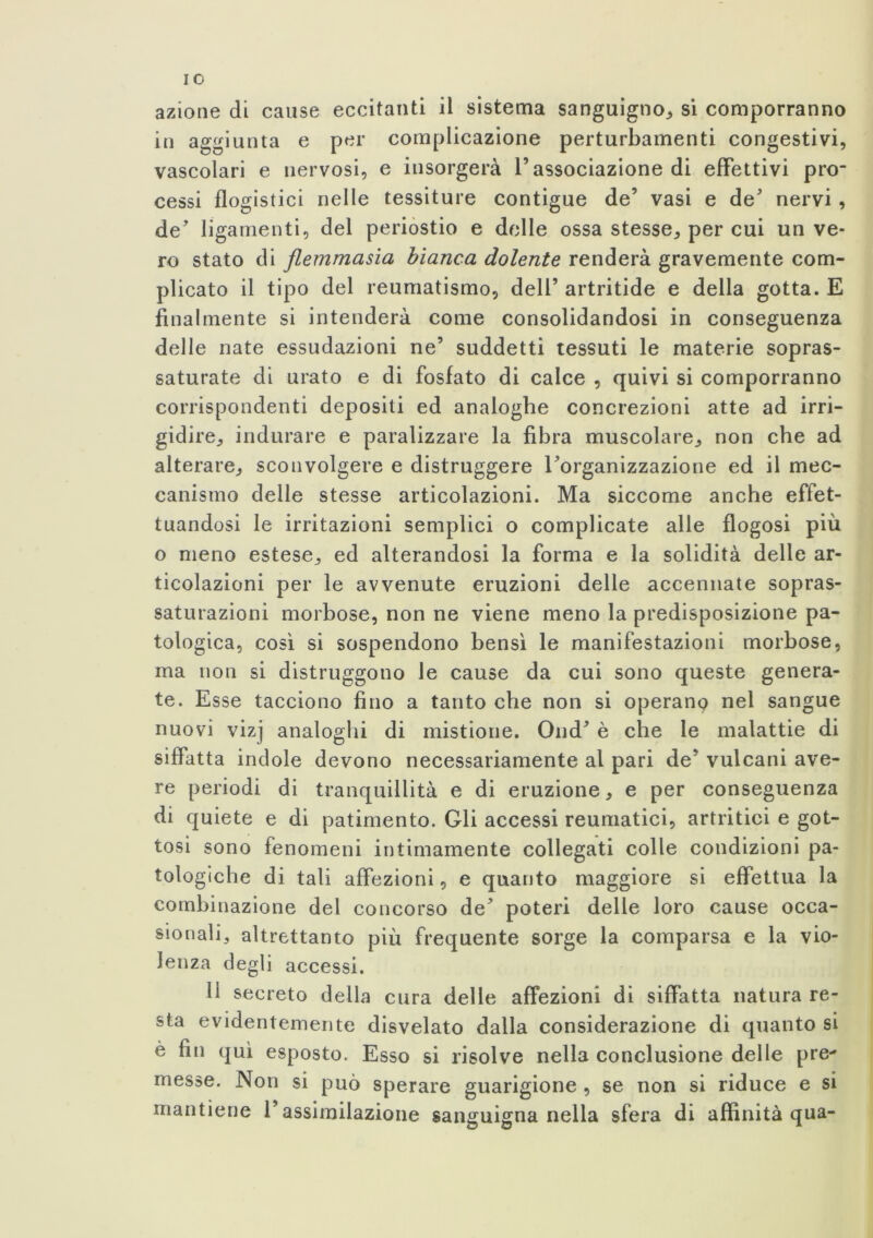 IO azione di cause eccitanti il sistema sanguigno, si comporranno in aggiunta e per complicazione perturbamenti congestivi, vascolari e nervosi, e insorgerà l’associazione di effettivi pro- cessi flogistici nelle tessiture contigue de’ vasi e de’ nervi, de’ ligamenti, del periostio e delle ossa stesse, per cui un ve- ro stato di flemmasia bianca dolente renderà gravemente com- plicato il tipo del reumatismo, dell’ artritide e della gotta. E finalmente si intenderà come consolidandosi in conseguenza delle nate essudazioni ne’ suddetti tessuti le materie sopras- saturate di urato e di fosfato di calce , quivi si comporranno corrispondenti depositi ed analoghe concrezioni atte ad irri- gidire, indurare e paralizzare la fibra muscolare, non che ad alterare, sconvolgere e distruggere l’organizzazione ed il mec- canismo delle stesse articolazioni. Ma siccome anche effet- tuandosi le irritazioni semplici o complicate alle flogosi piu o meno estese, ed alterandosi la forma e la solidità delle ar- ticolazioni per le avvenute eruzioni delle accennate sopras- saturazioni morbose, non ne viene meno la predisposizione pa- tologica, così si sospendono bensì le manifestazioni morbose, ma non si distruggono le cause da cui sono queste genera- te. Esse tacciono fino a tanto che non si operano nel sangue nuovi vizj analoghi di mistione. Ond’ è che le malattie di siffatta indole devono necessariamente al pari de’ vulcani ave- re periodi di tranquillità e di eruzione, e per conseguenza di quiete e di patimento. Gli accessi reumatici, artritici e got- tosi sono fenomeni intimamente collegati colle condizioni pa- tologiche di tali affezioni, e quanto maggiore si effettua la combinazione del concorso de’ poteri delle loro cause occa- sionali, altrettanto più frequente sorge la comparsa e la vio- lenza degli accessi. lì secreto della cura delle affezioni di siffatta natura re- sta evidentemente disvelato dalla considerazione di quanto si è fin qui esposto. Esso si risolve nella conclusione delle pre- messe. Non si può sperare guarigione , se non si riduce e si