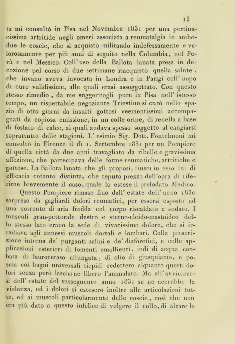 cissima artritide negli omeri associata a reumatalgia in ambe- due le coscie, che si acquistò militando indefessamente e va- lorosamente per più anni di seguito nella Columbia, nel Pe- rù e nel Messico. Coll’uso della Ballota lanata presa in de- cozione pel corso di due settimane riacquistò quella salute , che invano aveva invocata in Londra e in Parigi coll’ uopo di cure validissime, alle quali erasi assoggettato. Con questo stesso rimedio , da me suggeritogli pure in Pisa nell’ istesso tempo, un rispettabile negoziante Triestino si curò nello spa- zio di otto giorni da insulti gottosi veementissimi accompa- gnati da copiosa emissione, in un colle orine,, di renella a base di fosfato di calce, ai quali andava spesso soggetto al cangiarsi soprattutto delle stagioni. L’ esimio Sig. Dott. Fontebuoni mi consultò in Firenze il dì i. Settembre 183i pernii Pompiere di quella città da due anni travagliato da ribelle e gravissima affezione, che partecipava delle forme reumatiche, artritiche e gottose. La Ballota lanata che gli proposi, riuscì in esso lui di efficacia cotanto distinta, che reputo prezzo dell’opra di rife- rirne brevemente il caso, quale lo estese il prelodato Medico. Questo Pompiere rimase fino dall’estate dell’anno i83o sorpreso da gagliardi dolori reumatici, per essersi esposto ad una corrente di aria fredda col corpo riscaldato e sudato. I muscoli gran-pettorale destro e sterno-cleido-mastoideo del- lo stesso lato erano la sede di vivacissimo dolore, che si ir- radiava agli annessi muscoli dorsali e lombari. Colla prescri- zione interna de’ purganti salini e de’ diaforetici, e colle ap- plicazioni esteriori di fomenti emollienti, indi di acqua coo- bata di lauroceraso allungata, di olio di giusquiamo, e po- scia coi bagni universali tiepidi cedettero alquanto questi do- lori senza però lasciarne libero l’ammalato. Ma all’avvicinar- si dell’estate del susseguente anno 1831 se ne accrebbe la violenza, ed i dolori si estesero inoltre alle articolazioni tut- te, ed ai muscoli particolarmente delle coscie, così che non era più dato a questo infelice di volgere il collo, di alzare le