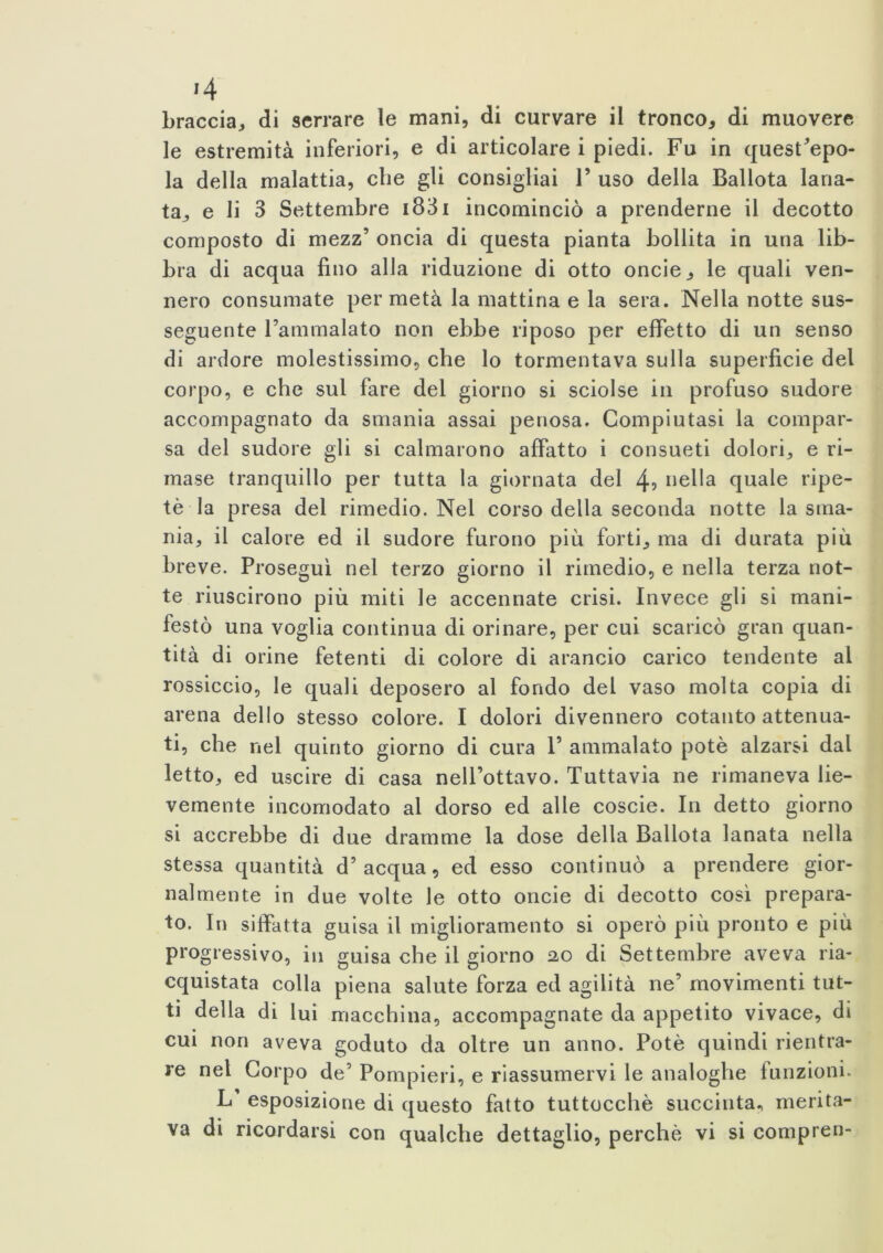 J4 braccia, di serrare le mani, di curvare il tronco, di muovere le estremità inferiori, e di articolare i piedi. Fu in quest’epo- la della malattia, die gli consigliai V uso della Ballota lana- ta., e li 3 Settembre 1831 incominciò a prenderne il decotto composto di mezz’ oncia di questa pianta bollita in una lib- bra di acqua fino alla riduzione di otto oncie, le quali ven- nero consumate per metà la mattina e la sera. Nella notte sus- seguente l’ammalato non ebbe riposo per effetto di un senso di ardore molestissimo, che lo tormentava sulla superficie del corpo, e che sul fare del giorno si sciolse in profuso sudore accompagnato da smania assai penosa. Compiutasi la compar- sa del sudore gli si calmarono affatto i consueti dolori, e ri- mase tranquillo per tutta la giornata del 4? nella quale ripe- tè la presa del rimedio. Nel corso della seconda notte la sma- nia, il calore ed il sudore furono più forti, ma di durata più breve. Proseguì nel terzo giorno il rimedio, e nella terza not- te riuscirono più miti le accennate crisi. Invece gli si mani- festò una voglia continua di orinare, per cui scaricò gran quan- tità di orine fetenti di colore di arancio carico tendente al rossiccio, le quali deposero al fondo del vaso molta copia di arena dello stesso colore. I dolori divennero cotanto attenua- ti, che nel quinto giorno di cura 1’ ammalato potè alzarsi dal letto, ed uscire di casa nell’ottavo. Tuttavia ne rimaneva lie- vemente incomodato al dorso ed alle coscie. In detto giorno si accrebbe di due dramme la dose della Ballota lanata nella stessa quantità d’acqua, ed esso continuò a prendere gior- nalmente in due volte le otto oncie di decotto così prepara- to. In siffatta guisa il miglioramento si operò più pronto e più progressivo, in guisa che il giorno 20 di Settembre aveva ria- cquistata colla piena salute forza ed agilità ne’ movimenti tut- ti della di lui macchina, accompagnate da appetito vivace, di cui non aveva goduto da oltre un anno. Potè quindi rientra- re nel Corpo de’ Pompieri, e riassumervi le analoghe funzioni. L esposizione di questo fatto tuttocchè succinta, merita- va di ricordarsi con qualche dettaglio, perchè vi si compren-