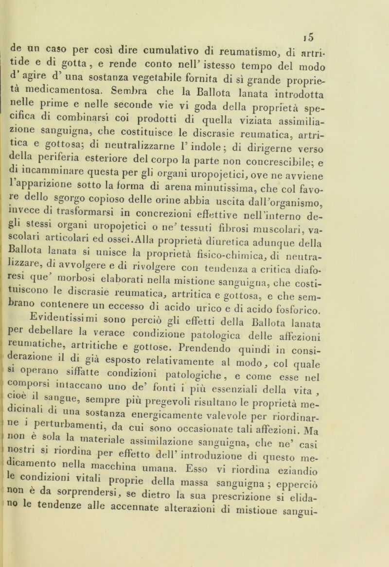 de un caso per così dire cumulativo di reumatismo, di artri- tici e di gotta, e rende conto nell’istesso tempo del modo d’ agire d’ una sostanza vegetabile fornita di sì grande proprie- tà medicamentosa. Sembra che la Ballota lanata introdotta nelle prime e nelle seconde vie vi goda della proprietà spe- cifica di combinarsi coi prodotti di quella viziata assimilia- zione sanguigna, che costituisce le discrasie reumatica, artri- tica e gottosa; di neutralizzarne l’indole ; di dirigerne verso della periferia esteriore del corpo la parte non concrescibile; e di incamminare questa per gli organi uropojetici, ove ne avviene apparizione sotto la forma di arena minutissima, che col favo- re dello sgorgo copioso delle orine abbia uscita dall’organismo, invece di trasformarsi in concrezioni effettive neH’iiiterno de- gli stessi organi uropojetici o ne’ tessuti fibrosi muscolari, va- sco ari articolari ed ossei.Alla proprietà diuretica adunque della italiota lanata si unisce la proprietà fisico-chimica, di neutra- i izzare, di avvolgere e di rivolgere con tendenza a critica diafo- resi que morbosi elaborati nella mistione sanguigna, che costi- tuiscono le discrasie reumatica, artritica e gottosa, e che sem- brano contenere un eccesso di acido urico e di acido fosforico. Evidentissimi sono perciò gli effetti della Ballota lanata per debellare la verace condizione patologica delle affezioni reumatiche, artritiche e gottose. Prendendo quindi in consi- erazione il di già esposto relativamente al modo, col quale 81 °pftrano s,ffa,te condizioni patologiche, e come esse nel * ' * 1 de’ fonti i più essenziali della vita cioè ì sangue, sempre più pregevoli risultano le proprietà me- icina i c i una sostanza energicamente valevole per riordinar- ne j pei turbamenti, da cui sono occasionate tali affezioni. Ma non e sola la materiale assimilazione sanguigna, che ne’ casi nostri si riordina per effetto dell’ introduzione di questo me- «amento nella macchina umana. Esso vi riordina eziandio condizioni vitali proprie della massa sanguigna ; epperciò on e da sorprendersi, se dietro la sua prescrizione si elida- no le tendenze alle accennate alterazioni di mistione sangui-