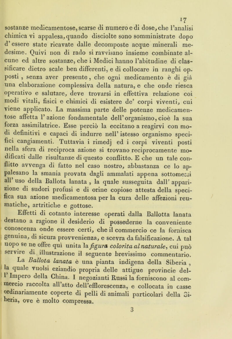 sostanze medicamentose, scarse di numero e di dose., che l’analisi chimicavi appalesa, quando disciolte sono somministrate dopo d’essere state ricavate dalle decomposte acque minerali me- desime. Quivi non di rado si ravvisano insieme combinate al- cune ed altre sostanze, che i Medici hanno l’abitudine di clas- sificare dietro scale ben differenti, e di collocare in ranghi op- posti , senza aver presente, che ogni medicamento è di già una elaborazione complessiva della natura, e che onde riesca operativo e salutare, deve trovarsi in effettiva relazione coi modi vitali, fisici e chimici di esistere de’ corpi viventi, cui viene applicato. La massima parte delle potenze medicamen- tose affetta l’azione fondamentale dell’organismo,cioè la sua forza assimilatrice. Esse perciò la eccitano a reagirvi con mo- di definitivi e capaci di indurre nell’ istesso organismo speci- fici cangiamenti. Tuttavia i rimedj ed i corpi viventi posti nella sfera di reciproca azione si trovano reciprocamente mo- dificati dalle risultanze di questo conflitto. E che un tale con- flitto avvenga di fatto nel caso nostro, abbastanza ce lo ap- palesano la smania provata dagli ammalati appena sottomecoi all’ uso della Ballota lanata , la quale susseguita dall’ appari- zione di sudori profusi e di orine copiose attesta della speci- fica sua azione medicamentosa per la cura delle affezioni reu- matiche, artritiche e gottose. Effetti di cotanto interesse operati dalla Ballotta lanata destano a ragione il desiderio di possederne la conveniente conoscenza onde essere certi, che il commercio ce la fornisca genuina, di sicura provvenienza, e scevra da falsificazione. A tal uopo se ne offre qui unita la figura colorita al naturale, cui può servire di illustrazione il seguente brevissimo commentario. La Ballota lanata è una pianta indigena della Siberia , la quale vuoisi eziandio propria delle attigue provincie del- 1 Impero della China. I negozianti Russi la forniscono al com- mercio raccolta all’atto dell’efflorescenza, e collocata in casse ordinariamente coperte di pelli di animali particolari della Gi- beria, ove è molto compressa. 3