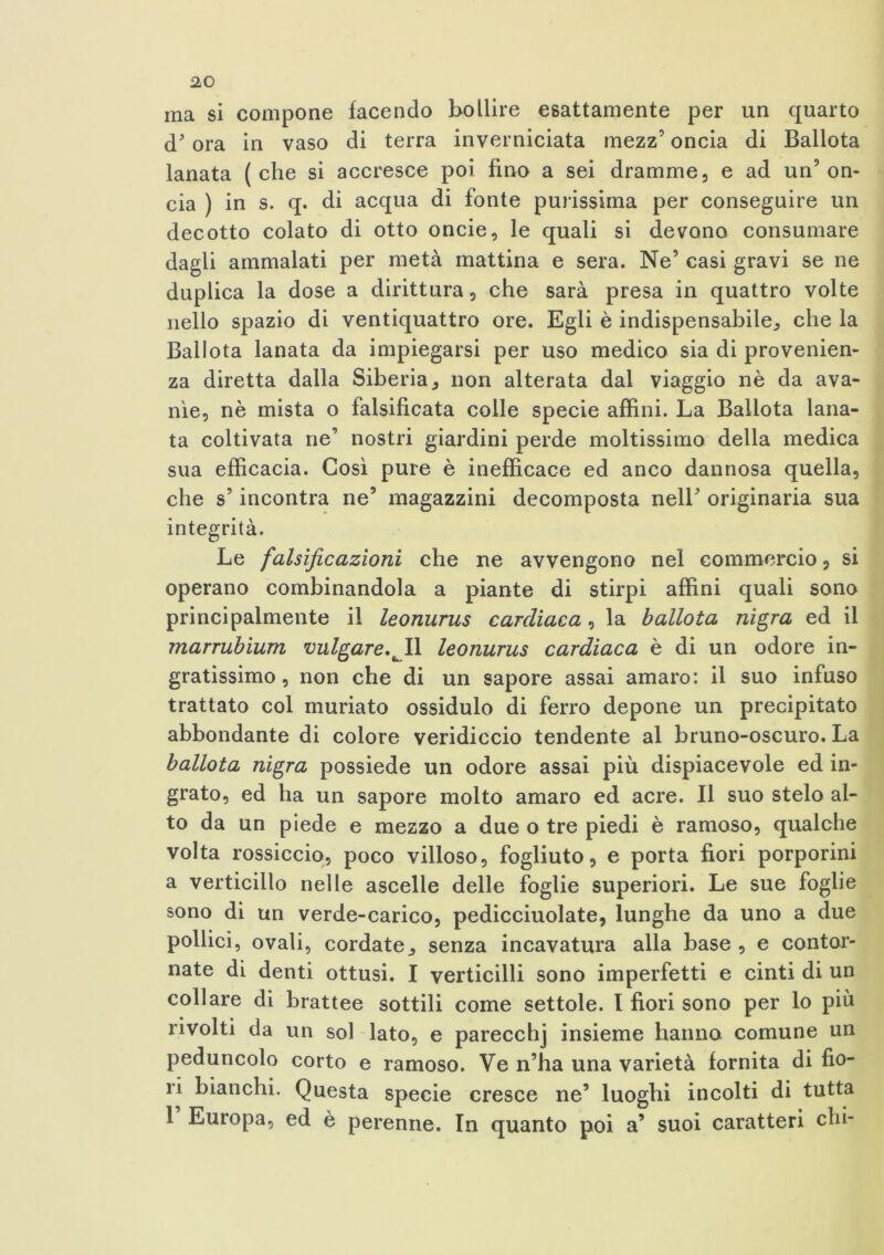 ina si compone facendo bollire esattamente per un quarto d'ora in vaso di terra inverniciata mezz5 oncia di Ballota lanata ( che si accresce poi fino a sei dramme, e ad un5 on- cia ) in s. q. di acqua di fonte purissima per conseguire un decotto colato di otto oncie, le quali si devono consumare dagli ammalati per metà mattina e sera. Ne’ casi gravi se ne duplica la dose a dirittura, che sarà presa in quattro volte nello spazio di ventiquattro ore. Egli è indispensabile, che la Ballota lanata da impiegarsi per uso medico sia di provenien- za diretta dalla Siberia, non alterata dal viaggio nè da ava- nìe, nè mista o falsificata colle specie affini. La Ballota lana- ta coltivata ne’ nostri giardini perde moltissimo della medica sua efficacia. Così pure è inefficace ed anco dannosa quella, che s’incontra ne’ magazzini decomposta nell’ originaria sua integrità. Le falsificazioni che ne avvengono nel commercio, si operano combinandola a piante di stirpi affini quali sono principalmente il leonurus cardiaca, la ballota nigra ed il marrubium vulgare.^lì leonurus cardiaca è di un odore in- gratissimo, non che di un sapore assai amaro: il suo infuso trattato col muriato ossidulo di ferro depone un precipitato abbondante di colore veridiccio tendente al bruno-oscuro. La ballota nigra possiede un odore assai più dispiacevole ed in- grato, ed ha un sapore molto amaro ed acre. Il suo stelo al- to da un piede e mezzo a due o tre piedi è ramoso, qualche volta rossiccio, poco villoso, fogliuto, e porta fiori porporini a verticillo nelle ascelle delle foglie superiori. Le sue foglie sono di un verde-carico, pedicciuolate, lunghe da uno a due pollici, ovali, cordate, senza incavatura alla base , e contor- nate di denti ottusi. I verticilli sono imperfetti e cinti di un collare di brattee sottili come settole. I fiori sono per lo più rivolti da un sol lato, e parecchj insieme hanno comune un peduncolo corto e ramoso. Ve n’ha una varietà fornita di fio- ri bianchi. Questa specie cresce ne’ luoghi incolti di tutta 1 Europa, ed è perenne. In quanto poi a’ suoi caratteri chi-