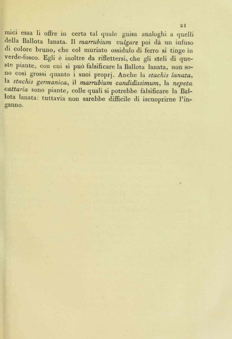 mici essa li offre in certa tal quale guisa analoghi a quelli della Ballota lanata. Il marrubìum vulgare poi dà un infuso di colore bruno^ che col muriato ossidulo di ferro si tinge in verde-fosco. Egli è inoltre da riflettersi, che gli steli di que- ste piante., con cui si può falsificare la Ballota lanata^ non so- no così grossi quanto i suoi proprj. Anche la stachis lanata, la stachis germanica, il marrubìum candidissimum, la nepeta cattaria sono piante^ colle quali si potrebbe falsificare la Bal- lota lanata: tuttavia non sarebbe difficile di iscuoprirne l’in- ganno.